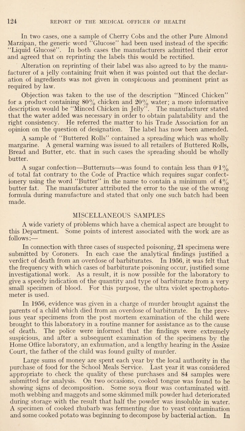 In two cases, one a sample of Cherry Cobs and the other Pure Almond Marzipan, the generic word ‘'Glucose’' had been used instead of the specific “Liquid Glucose”. In both cases the manufacturers admitted their error and agreed that on reprinting the labels this would be rectified. Alteration on reprinting of their label was also agreed to by the manu¬ facturer of a jelly containing fruit when it was pointed out that the declar¬ ation of ingredients was not given in conspicuous and prominent print as required by law. Objection was taken to the use of the description “Minced Chicken” for a product containing 80% chicken and 20% water; a more informative description would be “Minced Chicken in Jelly”. The manufacturer stated that the water added was necessary in order to obtain palatability and the right consistency. He referred the matter to his Trade Association for an opinion on the question of designation. The label has now been amended. A sample of “Buttered Rolls” contained a spreading which was wholly margarine. A general warning was issued to all retailers of Buttered Rolls, Bread and Butter, etc. that in such cases the spreading should be wholly butter. A sugar confection—Butternuts—was found to contain less than 0T% of total fat contrary to the Code of Practice which requires sugar confect¬ ionery using the word “Butter” in the name to contain a minimum of 4% butter fat. The manufacturer attributed the error to the use of the wrong formula during manufacture and stated that only one such batch had been made. MISCELLANEOUS SAMPLES A wide variety of problems which have a chemical aspect are brought to this Department. Some points of interest associated with the work are as follows:— In connection with three cases of suspected poisoning, 21 specimens were submitted by Coroners. In each case the analytical findings justified a verdict of death from an overdose of barbiturates. In 1956, it was felt that the frequency with which cases of barbiturate poisoning occur, justified some investigational work. As a result, it is now possible for the laboratory to give a speedy indication of the quantity and type of barbiturate from a very small specimen of blood. For this purpose, the ultra violet spectrophoto¬ meter is used. In 1956, evidence was given in a charge of murder brought against the parents of a child which died from an overdose of barbiturate. In the prev¬ ious year specimens from the post mortem examination of the child were brought to this laboratory in a routine manner for assistance as to the cause of death. The police were informed that the findings were extremely suspicious, and after a subsequent examination of the specimens by the Home Office laboratory, an exhumation, and a lengthy hearing in the Assize Court, the father of the child was found guilty of murder. Large sums of money are spent each year by the local authority in the purchase of food for the School Meals Service. Last year it was considered appropriate to check the quality of these purchases and 84 samples were submitted for analysis. On two occasions, cooked tongue was found to be showing signs of decomposition. Some soya flour was contaminated witl moth webbing and maggots and some skimmed milk powder had deteriorated during storage with the result that half the powder was insoluble in water. A specimen of cooked rhubarb was fermenting due to yeast contamination and some cooked potato was beginning to decompose by bacterial action. In