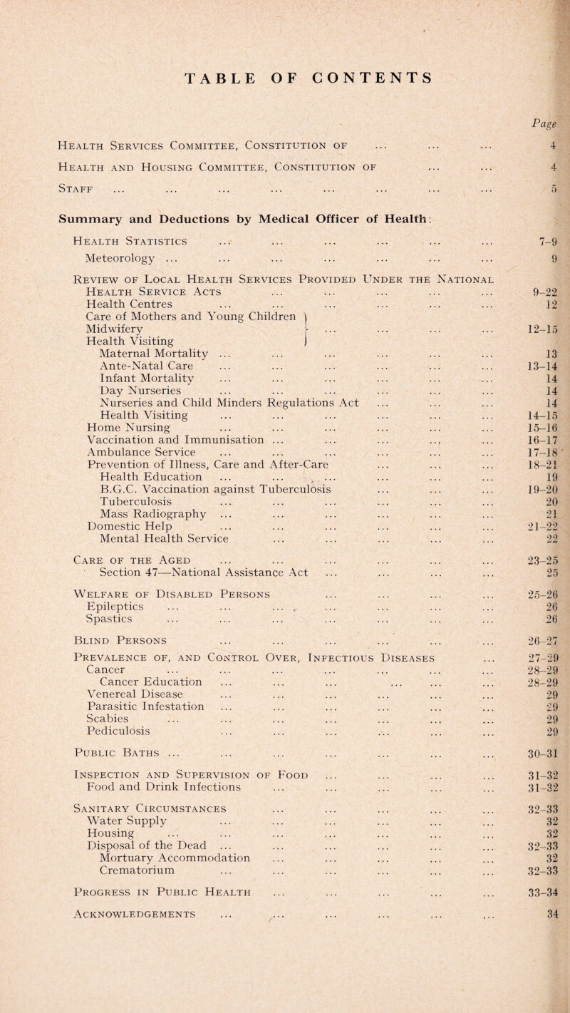 TABLE OF CONTENTS Page Health Services Committee, Constitution of ... ... ... 4 Health and Housing Committee, Constitution of ... ... 4 Staff ... ... ... ... ... ... ... ... 5 Summary and Deductions by Medical Officer of Health: Health Statistics ... ... ... ... ... ... 7-9 Meteorology ... ... ... ... ... ... ... 9 Review of Local Health Services Provided Under the National Health Service Acts ... ... ... ... ... 9-22 Health Centres ... ... ... ... ... ... 12 Care of Mothers and Young Children ) Midwifery ... ... ... ... 12-15 Health Visiting j Maternal Mortality ... ... ... ... ... ... 13 Ante-Natal Care ... ... ... ... ... ... 13-14 Infant Mortality ••• ••• ••• ••• ... 14 Day Nurseries ... ... ... ... ... ... 14 Nurseries and Child Minders Regulations Act ... ... ... 14 Health Visiting ... ... ... ... ... ... 14-15 Home Nursing ... ... ... ... ... ... 15-16 Vaccination and Immunisation ... ... ... ... ... 16-17 Ambulance Service ... ... ... ... ... ... 17-18' Prevention of Illness, Care and After-Care ... ... ... 18-21 Health Education ... ... , ••• ••• ... ... 19 B.G.C. Vaccination against Tuberculosis ... ... ... 19-20 Tuberculosis ... ... ... ... ... ... 20 Mass Radiography ... ... ... ... ... ... 21 Domestic Help ... ... ... ... ... ... 21-22 Mental Health Service ... ... ... ... ... 22 Care of the Aged ... ... ... ... ... ... 23-25 Section 47—-National Assistance Act ... ... ... ... 25 Welfare of Disabled Persons ... ... ... ... 25-26 Epileptics ... ... .... ... ... ... ... 26 Spastics ... ... ... ... ... ... ... 26 Blind Persons ... ... ... ... ... ... 26-27 Prevalence of, and Control Over, Infectious Diseases ... 27-29 Cancer ... ... ... ... ... ... ... 28-29 Cancer Education ... ... ... ... ... ... 28-29 Venereal Disease ... ... ... ... ... ... 29 Parasitic Infestation ... ... ... ... ... ... 29 Scabies ... ... ... ... ... ... ... 29 Pediculosis ... ... ... ... ... ... 29 Public Baths ... ... ... ... ... ... ... 30-31 Inspection and Supervision of Food ... ... ... ... 31-32 Food and Drink Infections ... ... ... ... ... 31-32 Sanitary Circumstances ... ... ... ... ... 32-33 Water Supply ... ... ... ... ... ... 32 Housing ... ... ... ... ... ... ... 32 Disposal of the Dead ... ... ... ... ... ... 32-33 Mortuary Accommodation ... ... ... ... ... 32 Crematorium ... ... ... ... ... ... 32-33 Progress in Public Health ... ... ... ... ... 33-34 Acknowledgements ... ... ,.. 34