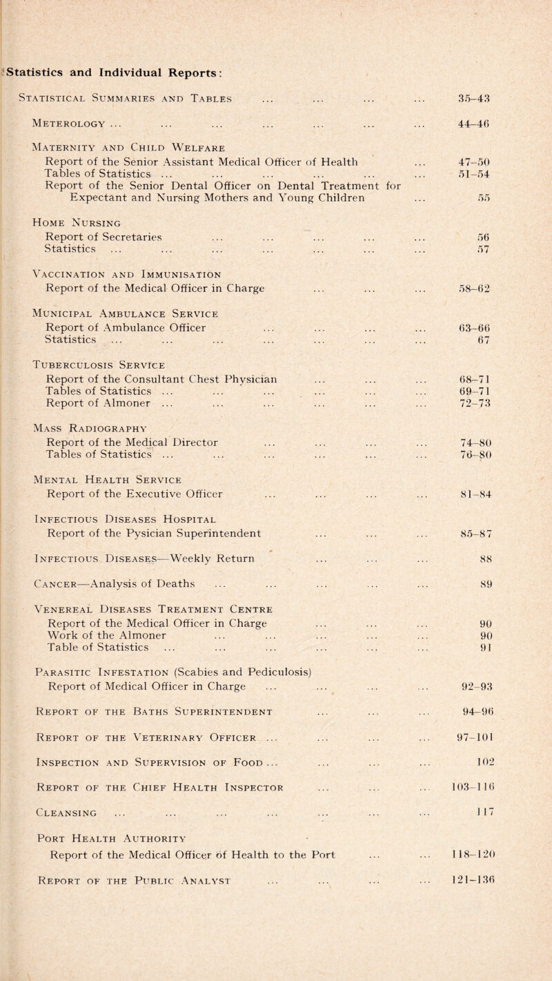 Statistics and Individual Reports: Statistical Summaries and Tables ... ... ... ... 35-43 Meterology ... ... ... ... ... ... ... 44-46 Maternity and Child Welfare Report of the Senior Assistant Medical Officer of Health ... 47-50 Tables of Statistics ... ... ... ... ... ... 51-54 Report of the Senior Dental Officer on Dental Treatment for Expectant and Nursing Mothers and Young Children ... 55 Home Nursing Report of Secretaries ... ... ... ... ... 56 Statistics ... ... ... ... ... ... ... 57 Vaccination and Immunisation Report of the Medical Officer in Charge ... ... ... 58—62 Municipal Ambulance Service Report of Ambulance Officer ... ... ... ... 63-66 Statistics ... ... ... ... ... ... ... 67 Tuberculosis Service Report of the Consultant Chest Physician ... ... ... 68-71 Tables of Statistics ... ... ... ... ... ... 69-71 Report of Almoner ... ... ... ... ... ... 72-73 Mass Radiography Report of the Medical Director ... ... ... ... 74-80 Tables of Statistics’ ... ... ... ... ... ... 76-80 Mental Health Service Report of the Executive Officer ... ... ... ... 81-84 Infectious Diseases Hospital Report of the Pysician Superintendent ... ... ... 85—8 7 Infectious Diseases—Weekly Return ... ... ... 88 Cancer—Analysis of Deaths ... ... ... ... ... 89 Venereal Diseases Treatment Centre Report of the Medical Officer in Charge ... ... ... 90 Work of the Almoner ... ... ... ... ... 90 Table of Statistics ... ... ... ... ... ... 91 Parasitic Infestation (Scabies and Pediculosis) Report of Medical Officer in Charge ... ... ... ... 92-93 Report of the Baths Superintendent ... ... ... 94-96 Report of the Veterinary Officer ... ... ... ... 97-101 Inspection and Supervision of Food ... ... ... ... 102 Report of the Chief Health Inspector ... ... ... 103-116 Cleansing ... ... ... ... ... ... ... 117 Port Health Authority Report of the Medical Officer of Health to the Port ... ... 118—120 Report of the Public Analyst 121-136