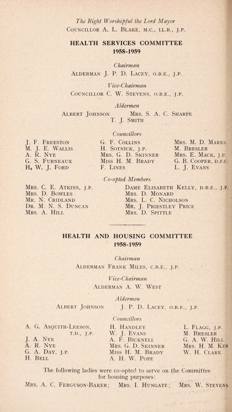 The Right Worshipful the Lord Mayor Councillor A. L. Blake, m.c., ll.b., j.p. HEALTH SERVICES COMMITTEE 1958-1959 Chairman Alderman J. P. D. Lacey, o.b.e., j.p. Vice-Chairman Councillor C. W. Stevens, o.b.e., j.p. Aldermen Albert Johnson Mrs. S. A. C. Sharpe T. J. Smith J. F. Freeston M. J. E. Wallis A. R. Nye G. S. Furneaux Hf W. J. Ford Mrs. C. E. Atkins, j.p. Mrs. D. Bowles Mr. N. Cridland Dr. M. N. S. Duncan Mrs. A. Hill Councillors G. F. Collins H. Sotnick, J.P. Mrs. G. D. Skinner Miss H. M. Brady F. Lines Co-opted Members Mrs. M. D. Marks M. Bresler Mrs. E. Mack, j.p. G. B. Cooper, d.f.c. L, J. Evans Dame Elisabeth Kelly, d.b.e., j.p. Mrs. D. Monard Mrs. L. C. Nicholson Mr. J. Priestley Price Mrs. D. Spittle HEALTH AND HOUSING COMMITTEE 1958-1959 Chairman Alderman Frank Miles, c.b.e., j.p. Vice-Chairman Alderman A. W. West Aldermen Albert Johnson J. P. D. Lacey, o.b.e., j.p. Councillors A. G. Asquith-Leeson, T.D., J.P. J. A. Nye A. R. Nye G. A. Day, j.p. H. Bell H. Handley W. J. Evans A. F. Bicknell Mrs. G. D. Skinner Miss H. M. Brady A. H. W. Pope L. Flagg, j.p. M. Bresler G. A. W. Hill Mrs. H. M. Ker W. H. Clark The following ladies were co-opted to serve on the Committee for housing purposes: Mrs. A. C, Ferguson-Baker; Mrs. I. Hungate; Mrs, W, Stevens