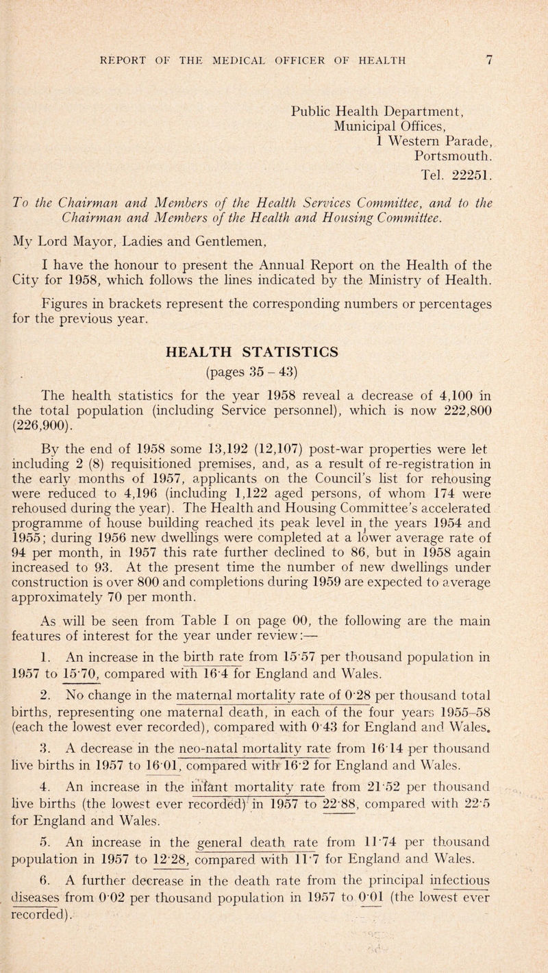 Public Health Department, Municipal Offices, 1 Western Parade, Portsmouth. Tel. 22251. To the Chairman and Members of the Health Services Committee, and to the Chairman and Members of the Health and Housing Committee. My Lord Mayor, Ladies and Gentlemen, I have the honour to present the Annual Report on the Health of the City for 1958, which follows the lines indicated by the Ministry of Health. Figures in brackets represent the corresponding numbers or percentages for the previous year. HEALTH STATISTICS (pages 35 - 43) The health statistics for the year 1958 reveal a decrease of 4,100 in the total population (including Service personnel), which is now 222,800 (226,900). By the end of 1958 some 13,192 (12,107) post-war properties were let including 2 (8) requisitioned premises, and, as a result of re-registration in the early months of 1957, applicants on the Council’s list for rehousing were reduced to 4,196 (including 1,122 aged persons, of whom 174 were rehoused during the year). The Health and Housing Committee’s accelerated programme of house building reached its peak level in^the years 1954 and 1955; during 1956 new dwellings were completed at a lower average rate of 94 per month, in 1957 this rate further declined to 86, but in 1958 again increased to 93. At the present time the number of new dwellings under construction is over 800 and completions during 1959 are expected to average approximately 70 per month. As will be seen from Table I on page 00, the following are the main features of interest for the year under review:— 1. An increase in the birth rate from 15 57 per thousand population in 1957 to 15*70, compared with 16*4 for England and Wales. 2. No change in the maternal mortality rate of 0'28 per thousand total births, representing one maternal death, in each of the four years 1955-58 (each the lowest ever recorded), compared with 0 43 for England and Wales. 3. A decrease in the neo-natal mortality rate from 1614 per thousand live births in 1957 to 16 01, compared with 16*2 for England and Wales. 4. An increase in the infant mortality rate from 21*52 per thousand live births (the lowest ever recorded) in 1957 to 22*88, compared with 22*5 for England and Wales. 5. An increase in the general death rate from 11 74 per thousand population in 1957 to 12*28, compared with 1T7 for England and Wales. 6. A further decrease in the death rate from, the principal infectious diseases from 002 per thousand population in 1957 to 0'01 (the lowest ever recorded).