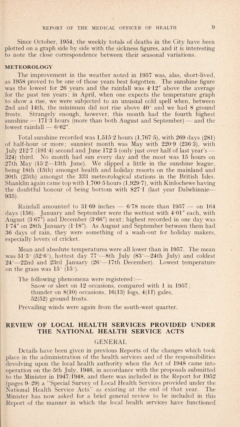 \ Since October, 1954, the weekly totals of deaths in the City have been plotted on a graph side by side with the sickness figures, and it is interesting to note the close correspondence between their seasonal variations. METEOROLOGY The improvement in the weather noted in 1957 was, alas, short-lived, as 1958 proved to be one of those years best forgotten. The sunshine figure was the lowest for 26 years and the rainfall was 4T2 above the average for the past ten years; in April, when one expects the temperature graph to show a rise, we were subjected to an unusual cold spell when, between 2nd and 14th, the minimum did not rise above 40° and we had 8 ground frosts. Strangely enough, however, this month had the fourth highest sunshine — 17T3 hours (more than both August and September) — and the lowest rainfall — 0'62. Total sunshine recorded was 1,515*2 hours (1,767*5), with 269 days (281) of half-hour or more; sunniest month was May with 220'9 (236*3), with July 212 7 (19T4) second and June 172*3 (only just over half of last year's -— 324) third. No month had sun every day and the most was 15 hours on 27th May (15*2—13th June). We slipped a little in the sunshine league, being 18th (15th) amongst health and holiday resorts on the mainland and 30th (25th) amongst the 333 meteorological stations in the British Isles. Shanklin again came top with 1,700*5 hours (1,929*7), with Kinlochewe having the doubtful honour of being bottom with 827*1 (last year Dalwhinnie-— 935). Rainfall amounted to 3T69 inches — 6'78 more than 1957 — on 164 days (156). January and September were the wettest with 4 01 each, with August (3*67) and December (3*66) next; highest recorded in one day was 1*74 on 28th January (T18). As August and September between them had 36 days of rain, they were something of a wash-out for holiday makers, especially lovers of cricket. Mean and absolute temperatures were all lower than in 1957. The mean was 51*3° (52*6°), hottest day 77°—8th July (83°—24th July) and coldest 24°—22nd and 23rd January (26°—17th December). Lowest temperature on the grass was 15° (15°). The following phenomena were registered:— Snow or sleet on 12 occasions, compared with 1 in 1957; thunder on 8(10) occasions, 16(13) fogs, 4(11) gales, 52(52) ground frosts. Prevailing winds were again from the south-west quarter. REVIEW OF LOCAL HEALTH SERVICES PROVIDED UNDER THE NATIONAL HEALTH SERVICE ACTS GENERAL Details have been given in previous Reports of the changes which took place in the administration of the health services and of the responsibilities devolving upon the local health authority when the Act of 1948 came into operation on the 5th July, 1946, in accordance with the proposals submitted to the Minister in 1947/1948, and there was included in the Report for 1952 (pages 9-29) a Special Survey of Local Health Services provided under the National Health Service Acts as existing at the end of that year. The Minister has now asked for a brief general review to be included in this Report of the manner in which the local health services have fimctioned