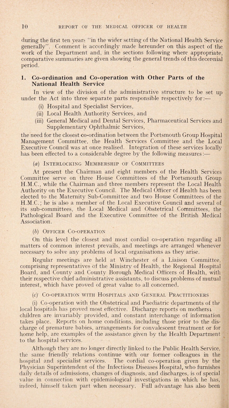 during the first ten years “in the wider setting of the National Health Service generally”. Comment is accordingly made hereunder on this aspect of the work of the Department and, in the sections following where appropriate, comparative summaries are given showing the general trends of this decennial period. 1. Co-ordination and Co-operation with Other Parts of the National Health Service In view of the division of the administrative structure to be set up under the Act into three separate parts responsible respectively for:— (i) Hospital and Specialist Services, (ii) Local Health Authority Services, and (iii) General Medical and Dental Services, Pharmaceutical Services and Supplementary Ophthalmic Services, the need for the closest co-ordination between the Portsmouth Group Hospital Management Committee, the Health Services Committee and the Local Executive Council was at once realised. Integration of these services locally has been effected to a considerable degree by the following measures:— (a) Interlocking Membership of Committees At present the Chairman and eight members of the Health Services Committee serve on three House Committees of the Portsmouth Group H.M.C., while the Chairman and three members represent the Local Health Authority on the Executive Council. The Medical Officer of Health has been elected to the Maternity Sub-Committee and two House Committees of the H.M.C.; he is also a member of the Local Executive Council and several of its sub-committees, the Local Medical and Obstetrical Committees, the Pathological Board and the Executive Committee of the British Medical Association. (b) Officer Co-operation On this level the closest and most cordial co-operation regarding all matters of common interest prevails, and meetings are arranged whenever necessary to solve any problems of local organisations as they arise. Regular meetings are held at Winchester of a Liaison Committee, comprising representatives of the Ministry of Health, the Regional Hospital Board, and County and County Borough Medical Officers of Health, with their respective chief administrative assistants, to discuss problems of mutual interest, which have proved of great value to all concerned. (c) - Co-operation with Hospitals and General Practitioners (i) Co-operation with the Obstetrical and Paediatric departments of the local hospitals has proved most effective. Discharge reports on mothersi children are invariably provided, and constant interchange of information takes place. Reports on home conditions, including those prior to the dis¬ charge of premature babies, arrangements for convalescent treatment or for home help, are examples of the assistance given by the Health Department to the hospital services. Although they are no longer directly linked to the Public Health Service, the same friendly relations continue with our former colleagues in the hospital and specialist services. The cordial co-operation given by the Physician Superintendent of the Infectious Diseases Hospital, who furnishes daily details of admissions, changes of diagnosis, and discharges, is of special value in connection with epidemiological investigations in which he has, indeed, himself taken part when necessary. Full advantage has also been