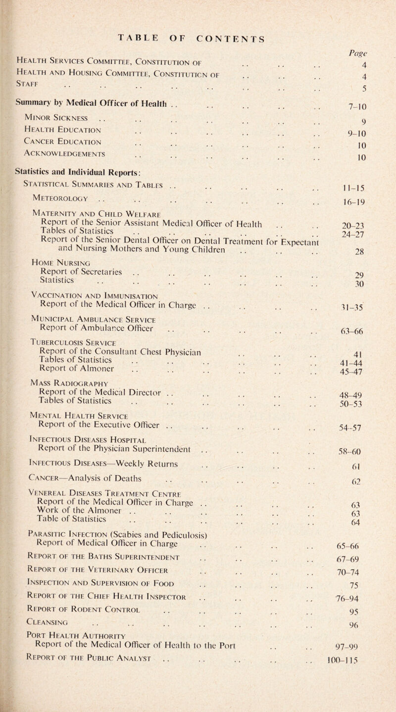 TABLE OF CONTENTS Health Services Committee, Constitution of Health and Housing Committee, Constitution of Staff Summary by Medical Officer of Health Minor Sickness Health Education Cancer Education Acknowledgements Page 4 4 5 7-10 9 9-10 10 10 Statistics and Individual Reports: Statistical Summaries and Tables Meteorology Maternity and Child Welfare Report of the Senior Assistant Medical Officer of Health Tables of Statistics Report of the Senior Dental Officer on Dental Treatment for Expectant and Nursing Mothers and Young Children Home Nursing Report of Secretaries Statistics Vaccination and Immunisation Report of the Medical Officer in Charge Municipal Ambulance Service Report of Ambulance Officer Tuberculosis Service Report of the Consultant Chest Physician Tables of Statistics Report of Almoner .. . . , . ’ ’ Mass Radiography Report of the Medical Director Tables of Statistics Mental Health Service Report of the Executive Officer Infectious Diseases Hospital Report of the Physician Superintendent Infectious Diseases—Weekly Returns Cancer—Analysis of Deaths Venereal Diseases Treatment Centre Report of the Medical Officer in Charge Work of the Almoner Table of Statistics Parasitic Infection (Scabies and Pediculosis) Report of Medical Officer in Charge Retjort of the Baths Superintendent Report of the Veterinary Officer Inspection and Supervision of Food Report of the Chief Health Inspector * * * * * 9 P Report of Rodent Control Cleansing Port Health Authority Report of the Medical Officer of Health to the Port Report of the Public Analyst 11-15 16-19 20-23 24-27 28 29 30 31-35 63-66 41 41-44 45-47 48-49 50-53 54-57 58-60 61 62 63 63 64 65-66 67-69 70-74 75 76-94 95 96 97-99 100-115