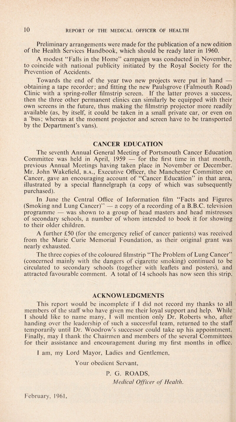 Preliminary arrangements were made for the publication of a new edition of the Health Services Handbook, which should be ready later in 1960. A modest “Falls in the Florae” campaign was conducted in November, to coincide with national publicity initiated by the Royal Society for the Prevention of Accidents. Towards the end of the year two new projects were put in hand — obtaining a tape recorder; and fitting the new Paulsgrove (Falmouth Road) Clinic with a spring-roller filmstrip screen. If the latter proves a success, then the three other permanent clinics can similarly be equipped with their own screens in the future, thus making the filmstrip projector more readily available (as, by itself, it could be taken in a small private car, or even on a ’bus; whereas at the moment projector and screen have to be transported by the Department’s vans). CANCER EDUCATION The seventh Annual General Meeting of Portsmouth Cancer Education Committee was held in April, 1959 — for the first time in that month, previous Annual Meetings having taken place in November or December. Mr. John Wakefield, b.a., Executive Officer, the Manchester Committee on Cancer, gave an encouraging account of “Cancer Education” in that area, illustrated by a special flannelgraph (a copy of which was subsequently purchased). In June the Central Office of Information film “Facts and Figures (Smoking and Lung Cancer)” — a copy of a recording of a B.B.C. television programme — was shown to a group of head masters and head mistresses of secondary schools, a number of whom intended to book it for showing to their older children. A further £50 (for the emergency relief of cancer patients) was received from the Marie Curie Memorial Foundation, as their original grant was nearly exhausted. The three copies of the coloured filmstrip “The Problem of Lung Cancer” (concerned mainly with the dangers of cigarette smoking) continued to be circulated to secondary schools (together with leaflets and posters), and attracted favourable comment. A total of 14 schools has now seen this strip. ACKNOWLEDGMENTS This report would be incomplete if I did not record my thanks to all members of the staff who have given me their loyal support and help. While 1 should like to name many, I will mention only Dr. Roberts who, after handing over the leadership of such a successful team, returned to the staff temporarily until Dr. Woodrow’s successor could take up his appointment. Finally, may I thank the Chairmen and members of the several Committees for their assistance and encouragement during my first months in office. 1 am, my Lord Mayor, Ladies and Gentlemen, Your obedient Servant, P. G. ROADS, Medical Officer of Health. February, 1961.