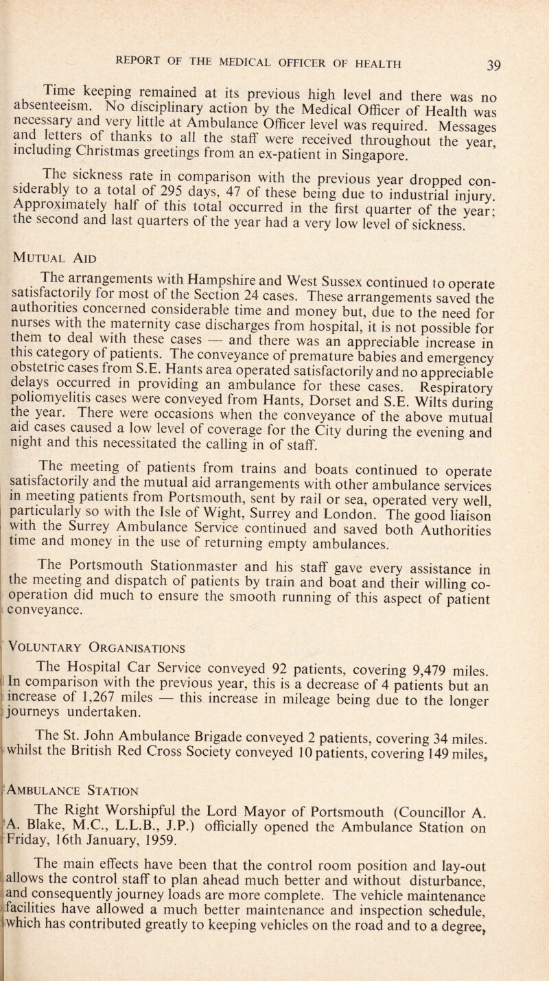 Time keeping remained at its previous high level and there was no absenteeism. No disciplinary action by the Medical Officer of Health was necessary and very little at Ambulance Officer level was required. Messages and letters of thanks to all the staff were received throughout the year including Christmas greetings from an ex-patient in Singapore. The sickness rate in comparison with the previous year dropped con¬ siderably to a total of 295 days, 47 of these being due to industrial injury Approximately half of this total occurred in the first quarter of the year! the second and last quarters of the year had a very low level of sickness. Mutual Aid The arrangements with Hampshire and West Sussex continued to operate satisfactorily for most of the Section 24 cases. These arrangements saved the authorities concerned considerable time and money but, due to the need for nurses with the maternity case discharges from hospital, it is not possible for them to deal with these cases — and there was an appreciable increase in this category of patients. The conveyance of premature babies and emergency obstetric cases from S.E. Hants area operated satisfactorily and no appreciable delays occurred in providing an ambulance for these cases. Respiratory poliomyelitis cases were conveyed from Hants, Dorset and S.E. Wilts during the year. There were occasions when the conveyance of the above mutual aid cases caused a low level of coverage for the City during the evening and night and this necessitated the calling in of staff. The meeting of patients from trains and boats continued to operate satisfactorily and the mutual aid arrangements with other ambulance services in meeting patients from Portsmouth, sent by rail or sea, operated very well, particularly so with the Isle of Wight, Surrey and London. The good liaison with the Surrey Ambulance Service continued and saved both Authorities time and money in the use of returning empty ambulances. The Portsmouth Stationmaster and his staff gave every assistance in the meeting and dispatch of patients by train and boat and their willing co¬ operation did much to ensure the smooth running of this aspect of patient conveyance. Voluntary Organisations The Hospital Car Service conveyed 92 patients, covering 9,479 miles. In comparison with the previous year, this is a decrease of 4 patients but an increase of 1,267 miles — this increase in mileage being due to the longer journeys undertaken. The St. John Ambulance Brigade conveyed 2 patients, covering 34 miles, whilst the British Red Cross Society conveyed 10 patients, covering 149 miles. . Ambulance Station The Right Worshipful the Lord Mayor of Portsmouth (Councillor A. A. Blake, M.C., L.L.B., J.P.) officially opened the Ambulance Station on Friday, 16th January, 1959. The main effects have been that the control room position and lay-out allows the control staff to plan ahead much better and without disturbance, and consequently journey loads are more complete. The vehicle maintenance facilities have allowed a much better maintenance and inspection schedule, which has contributed greatly to keeping vehicles on the road and to a degree^