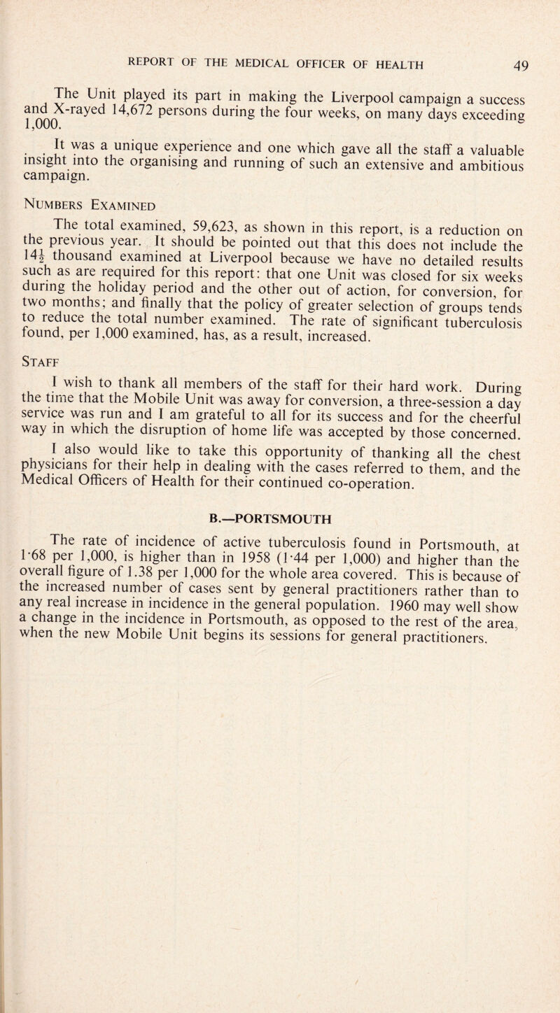 The Unit played its part in making the Liverpool campaign a success ?onn myed 14,672 persons durinS the four weeks, on many days exceeding It was a unique experience and one which gave all the staff a valuable insight into the organising and running of such an extensive and ambitious campaign. Numbers Examined The total examined, 59,623, as shown in this report, is a reduction on the previous year. It should be pointed out that this does not include the 14o thousand examined at Liverpool because we have no detailed results such as are lequired for this report: that one Unit was closed for six weeks during the holiday period and the other out of action, for conversion, for two months, and finally that the policy of greater selection of groups tends to reduce the total number examined. The rate of significant tuberculosis found, per 1,000 examined, has, as a result, increased. Staff I wish to thank all members of the staff for their hard work. During the time that the Mobile Unit was away for conversion, a three-session a day service was run and I am grateful to all for its success and for the cheerful way in which the disruption of home life was accepted by those concerned. I also would like to take this opportunity of thanking all the chest physicians for their help in dealing with the cases referred to them, and the Medical Officers of Health for their continued co-operation. B.—PORTSMOUTH The rate of incidence of active tuberculosis found in Portsmouth, at 1*68 per 1,000, is higher than in 1958 (T44 per 1,000) and higher than the overall figure of 1.38 per 1,000 for the whole area covered. This is because of the increased number of cases sent by general practitioners rather than to any real increase in incidence in the general population. 1960 may well show a change in the incidence in Portsmouth, as opposed to the rest of the area, when the new Mobile Unit begins its sessions for general practitioners.