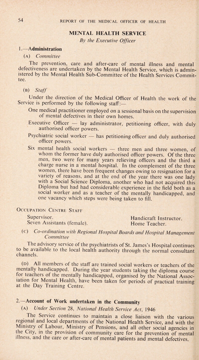 MENTAL HEALTH SERVICE By the Executive Officer 1.—Administration (a) Committee The prevention, care and after-care of mental illness and mental defectiveness are undertaken by the Mental Health Service, which is admin¬ istered by the Mental Health Sub-Committee of the Health Services Commit¬ tee. (b) Staff Under the direction of the Medical Officer of Health the work of the Service is performed by the following staff:— One medical practitioner employed on a sessional basis on the supervision of mental defectives in their own homes. Executive Officer — lay administrator, petitioning officer, with duly authorised officer powers. Psychiatric social worker — has petitioning officer and duly authorised officer powers. Six mental health social workers — three men and three women, of whom the former have duly authorised officer powers. Of the three men, two were for many years relieving officers and the third a charge nurse in a mental hospital. In the complement of the three women, there have been frequent changes owing to resignation for a variety of reasons, and at the end of the year there was one lady with a Social Science Diploma, another who had not acquired this Diploma but had had considerable experience in the field both as a social worker and as a teacher of the mentally handicapped, and one vacancy which steps were being taken to fill. Occupation Centre Staff Supervisor. Handicraft Instructor. Seven Assistants (female). Home Teacher. (c) Co-ordination with Regional Hospital Boards and Hospital Management Committee The advisory service of the psychiatrists of St. James’s Hospital continues to be available to the local health authority through the normal consultant channels. (d) All members of the staff are trained social workers or teachers of the mentally handicapped. During the year students taking the diploma course for teacheis of the mentally handicapped, organised by the National Assoc¬ iation for Mental Health, have been taken for periods of practical training at the Day Training Centre. 2.—Account of Work undertaken in the Community (a) Under Section 28, National Health Service Act, 1946 The Seivice continues to maintain a close liaison with the various regional and local departments of the National Health Service, and with the Ministry of Labour, Ministry of Pensions, and all other social agencies in the City, in the provision of community care for the prevention of mental illness, and the care or after-care of mental patients and mental defectives,
