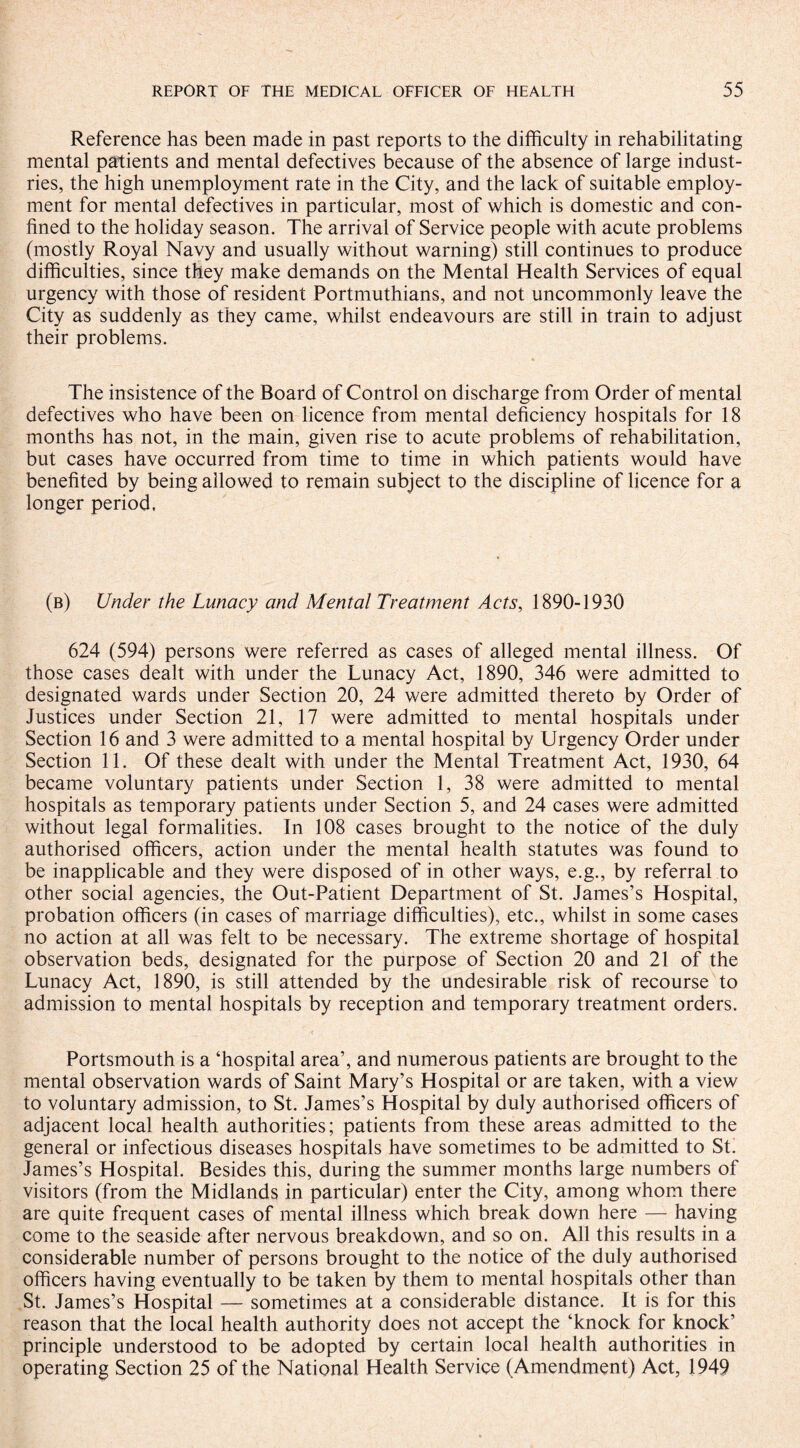 Reference has been made in past reports to the difficulty in rehabilitating mental patients and mental defectives because of the absence of large indust¬ ries, the high unemployment rate in the City, and the lack of suitable employ¬ ment for mental defectives in particular, most of which is domestic and con¬ fined to the holiday season. The arrival of Service people with acute problems (mostly Royal Navy and usually without warning) still continues to produce difficulties, since they make demands on the Mental Health Services of equal urgency with those of resident Portmuthians, and not uncommonly leave the City as suddenly as they came, whilst endeavours are still in train to adjust their problems. The insistence of the Board of Control on discharge from Order of mental defectives who have been on licence from mental deficiency hospitals for 18 months has not, in the main, given rise to acute problems of rehabilitation, but cases have occurred from time to time in which patients would have benefited by being allowed to remain subject to the discipline of licence for a longer period. (b) Under the Lunacy and Mental Treatment Acts, 1890-1930 624 (594) persons were referred as cases of alleged mental illness. Of those cases dealt with under the Lunacy Act, 1890, 346 were admitted to designated wards under Section 20, 24 were admitted thereto by Order of Justices under Section 21, 17 were admitted to mental hospitals under Section 16 and 3 were admitted to a mental hospital by Urgency Order under Section 11. Of these dealt with under the Mental Treatment Act, 1930, 64 became voluntary patients under Section 1, 38 were admitted to mental hospitals as temporary patients under Section 5, and 24 cases were admitted without legal formalities. In 108 cases brought to the notice of the duly authorised officers, action under the mental health statutes was found to be inapplicable and they were disposed of in other ways, e.g., by referral to other social agencies, the Out-Patient Department of St. James’s Hospital, probation officers (in cases of marriage difficulties), etc., whilst in some cases no action at all was felt to be necessary. The extreme shortage of hospital observation beds, designated for the purpose of Section 20 and 21 of the Lunacy Act, 1890, is still attended by the undesirable risk of recourse to admission to mental hospitals by reception and temporary treatment orders. Portsmouth is a ‘hospital area’, and numerous patients are brought to the mental observation wards of Saint Mary’s Hospital or are taken, with a view to voluntary admission, to St. James’s Hospital by duly authorised officers of adjacent local health authorities; patients from these areas admitted to the general or infectious diseases hospitals have sometimes to be admitted to St. James’s Hospital. Besides this, during the summer months large numbers of visitors (from the Midlands in particular) enter the City, among whom there are quite frequent cases of mental illness which break down here — having come to the seaside after nervous breakdown, and so on. All this results in a considerable number of persons brought to the notice of the duly authorised officers having eventually to be taken by them to mental hospitals other than St. James’s Hospital — sometimes at a considerable distance. It is for this reason that the local health authority does not accept the ‘knock for knock’ principle understood to be adopted by certain local health authorities in operating Section 25 of the National Health Service (Amendment) Act, 1949