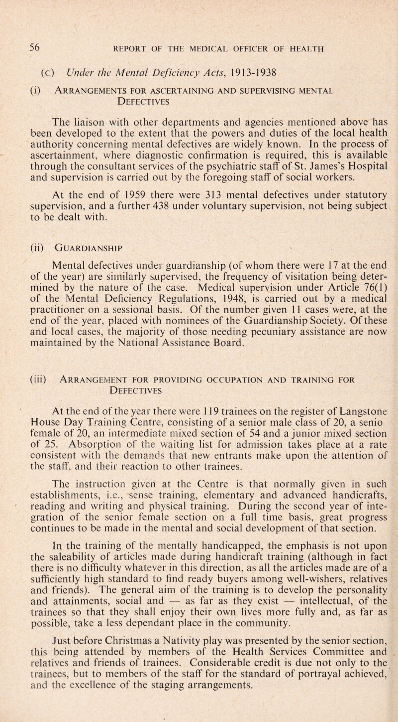 (c) Under the Mental Deficiency Acts, 1913-1938 (i) Arrangements for ascertaining and supervising mental Defectives The liaison with other departments and agencies mentioned above has been developed to the extent that the powers and duties of the local health authority concerning mental defectives are widely known. In the process of ascertainment, where diagnostic confirmation is required, this is available through the consultant services of the psychiatric staff' of St. James’s Hospital and supervision is carried out by the foregoing staff of social workers. At the end of 1959 there were 313 mental defectives under statutory supervision, and a further 438 under voluntary supervision, not being subject to be dealt with. (ii) Guardianship Mental defectives under guardianship (of whom there were 17 at the end of the year) are similarly supervised, the frequency of visitation being deter¬ mined by the nature of the case. Medical supervision under Article 76(1) of the Mental Deficiency Regulations, 1948, is carried out by a medical practitioner on a sessional basis. Of the number given 11 cases were, at the end of the year, placed with nominees of the Guardianship Society. Of these and local cases, the majority of those needing pecuniary assistance are now maintained by the National Assistance Board. (iii) Arrangement for providing occupation and training for Defectives At the end of the year there were 119 trainees on the register of Langstone House Day Training Centre, consisting of a senior male class of 20, a senio female of 20, an intermediate mixed section of 54 and a junior mixed section of 25. Absorption of the waiting list for admission takes place at a rate consistent with the demands that new entrants make upon the attention of the staff, and their reaction to other trainees. The instruction given at the Centre is that normally given in such establishments, i.e., sense training, elementary and advanced handicrafts, reading and writing and physical training. During the second year of inte¬ gration of the senior female section on a full time basis, great progress continues to be made in the mental and social development of that section. In the training of the mentally handicapped, the emphasis is not upon the saleability of articles made during handicraft training (although in fact there is no difficulty whatever in this direction, as all the articles made are of a sufficiently high standard to find ready buyers among well-wishers, relatives and friends). The general aim of the training is to develop the personality and attainments, social and — as far as they exist — intellectual, of the trainees so that they shall enjoy their own lives more fully and, as far as possible, take a less dependant place in the community. Just before Christmas a Nativity play was presented by the senior section, this being attended by members of the Health Services Committee and relatives and friends of trainees. Considerable credit is due not only to the trainees, but to members of the staff for the standard of portrayal achieved, and the excellence of the staging arrangements.