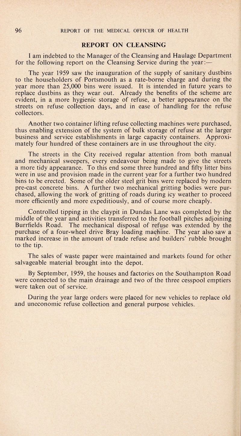 REPORT ON CLEANSING I am indebted to the Manager of the Cleansing and Haulage Department for the following report on the Cleansing Service during the year:— The year 1959 saw the inauguration of the supply of sanitary dustbins to the householders of Portsmouth as a rate-borne charge and during the year more than 25,000 bins were issued. It is intended in future years to replace dustbins as they wear out. Already the benefits of the scheme are evident, in a more hygienic storage of refuse, a better appearance on the streets on refuse collection days, and in ease of handling for the refuse collectors. Another two container lifting refuse collecting machines were purchased, thus enabling extension of the system of bulk storage of refuse at the larger business and service establishments in large capacity containers. Approxi¬ mately four hundred of these containers are in use throughout the city. The streets in the City received regular attention from both manual and mechanical sweepers, every endeavour being made to give the streets a more tidy appearance. To this end some three hundred and fifty litter bins were in use and provision made in the current year for a further two hundred bins to be erected. Some of the older steel grit bins were replaced by modern pre-cast concrete bins. A further two mechanical gritting bodies were pur¬ chased, allowing the work of gritting of roads during icy weather to proceed more efficiently and more expeditiously, and of course more cheaply. Controlled tipping in the claypit in Dundas Lane was completed by the middle of the year and activities transferred to the football pitches adjoining Burrfields Road. The mechanical disposal of refuse was extended by the purchase of a four-wheel drive Bray loading machine. The year also saw a marked increase in the amount of trade refuse and builders' rubble brought to the tip. The sales of waste paper were maintained and markets found for other salvageable material brought into the depot. By September, 1959, the houses and factories on the Southampton Road were connected to the main drainage and two of the three cesspool emptiers were taken out of service. During the year large orders were placed for new vehicles to replace old and uneconomic refuse collection and general purpose vehicles.