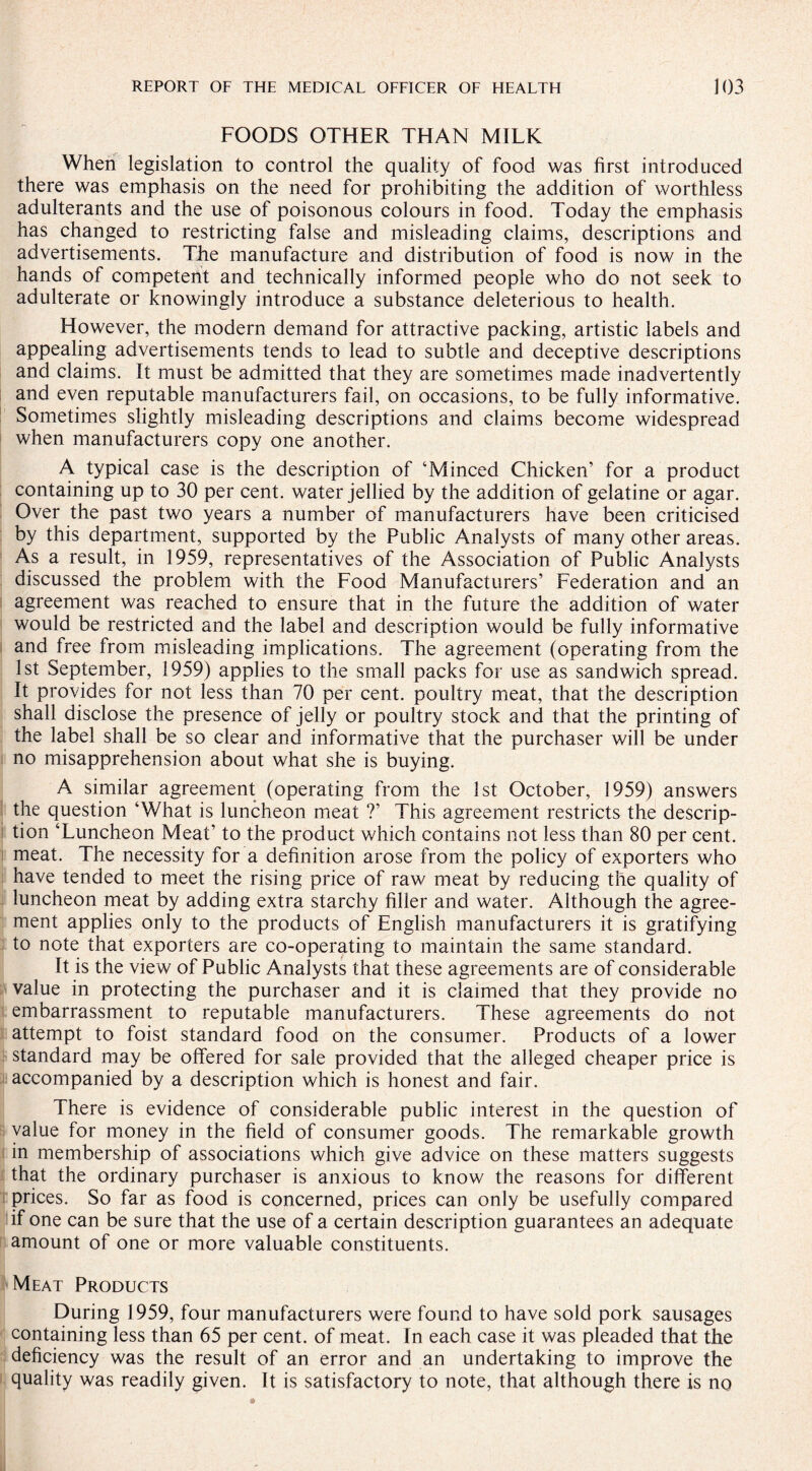 FOODS OTHER THAN MILK When legislation to control the quality of food was first introduced there was emphasis on the need for prohibiting the addition of worthless adulterants and the use of poisonous colours in food. Today the emphasis has changed to restricting false and misleading claims, descriptions and advertisements. The manufacture and distribution of food is now in the hands of competent and technically informed people who do not seek to adulterate or knowingly introduce a substance deleterious to health. However, the modern demand for attractive packing, artistic labels and appealing advertisements tends to lead to subtle and deceptive descriptions and claims. It must be admitted that they are sometimes made inadvertently and even reputable manufacturers fail, on occasions, to be fully informative. Sometimes slightly misleading descriptions and claims become widespread when manufacturers copy one another. A typical case is the description of ‘Minced Chicken’ for a product containing up to 30 per cent, water jellied by the addition of gelatine or agar. Over the past two years a number of manufacturers have been criticised by this department, supported by the Public Analysts of many other areas. As a result, in 1959, representatives of the Association of Public Analysts discussed the problem with the Food Manufacturers’ Federation and an agreement was reached to ensure that in the future the addition of water would be restricted and the label and description would be fully informative and free from misleading implications. The agreement (operating from the 1st September, 1959) applies to the small packs for use as sandwich spread. It provides for not less than 70 per cent, poultry meat, that the description shall disclose the presence of jelly or poultry stock and that the printing of the label shall be so clear and informative that the purchaser will be under no misapprehension about what she is buying. A similar agreement (operating from the 1st October, 1959) answers the question ‘What is luncheon meat ?’ This agreement restricts the descrip¬ tion ‘Luncheon Meat’ to the product which contains not less than 80 per cent, meat. The necessity for a definition arose from the policy of exporters who have tended to meet the rising price of raw meat by reducing the quality of luncheon meat by adding extra starchy filler and water. Although the agree¬ ment applies only to the products of English manufacturers it is gratifying to note that exporters are co-operating to maintain the same standard. It is the view of Public Analysts that these agreements are of considerable value in protecting the purchaser and it is claimed that they provide no embarrassment to reputable manufacturers. These agreements do not attempt to foist standard food on the consumer. Products of a lower standard may be offered for sale provided that the alleged cheaper price is accompanied by a description which is honest and fair. There is evidence of considerable public interest in the question of value for money in the field of consumer goods. The remarkable growth in membership of associations which give advice on these matters suggests that the ordinary purchaser is anxious to know the reasons for different prices. So far as food is concerned, prices can only be usefully compared if one can be sure that the use of a certain description guarantees an adequate amount of one or more valuable constituents. Meat Products During 1959, four manufacturers were found to have sold pork sausages containing less than 65 per cent, of meat. In each case it was pleaded that the deficiency was the result of an error and an undertaking to improve the quality was readily given. It is satisfactory to note, that although there is no
