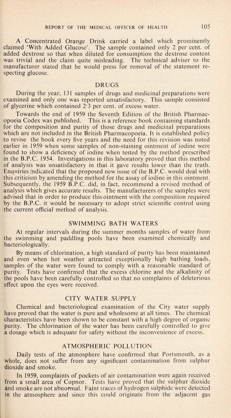 A Concentrated Orange Drink carried a label which prominently claimed ‘With Added Glucose’. The sample contained only 2 per cent, of added dextrose so that when diluted for consumption the dextrose content was trivial and the claim quite misleading. The technical adviser to the manufacturer stated that he would press for removal of the statement re¬ specting glucose. DRUGS During the year, 131 samples of drugs and medicinal preparations were examined and only one was reported unsatisfactory. This sample consisted of glycerine which contained 2*3 per cent, of excess water. Towards the end of 1959 the Seventh Edition of the British Pharmac¬ opoeia Codex was published. This is a reference book containing standards for the composition and purity of those drugs and medicinal preparations which are not included in the British Pharmacopoeia. It is established policy to revise the book every five years and the need for this revision was noted earlier in 1959 when some samples of non-staining ointment of iodine were found to show a deficiency of iodine when tested by the method prescribed in the B.P.C. 1954. Investigations in this laboratory proved that this method of analysis was unsatisfactory in that it gave results lower than the truth. Enquiries indicated that the proposed new issue of the B.P.C. would deal with this criticism by amending the method for the assay of iodine in this ointment. Subsequently, the 1959 B.P.C. did, in fact, recommend a revised method of analysis which gives accurate results. The manufacturers of the samples were advised that in order to produce this ointment with the composition required by the B.P.C. it would be necessary to adopt strict scientific control using the current official method of analysis. SWIMMING BATH WATERS At regular intervals during the summer months samples of water from the swimming and paddling pools have been examined chemically and bacteriologically. By means of chlorination, a high standard of purity has been maintained and even when hot weather attracted exceptionally high bathing loads, samples of the water were found to comply with a reasonable standard of purity. Tests have confirmed that the excess chlorine and the alkalinity of the pools have been carefully controlled so that no complaints of deleterious effect upon the eyes were received. CITY WATER SUPPLY Chemical and bacteriological examination of the City water supply have proved that the water is pure and wholesome at all times. The chemical characteristics have been shown to be constant with a high degree of organic purity. The chlorination of the water has been carefully controlled to give a dosage which is adequate for safety without the inconvenience of excess. ATMOSPHERIC POLLUTION Daily tests of the atmosphere have confirmed that Portsmouth, as a whole, does not suffer from any significant contamination from sulphur dioxide and smoke. In 1959, complaints of pockets of air contamination were again received from a small area of Copnor. Tests have proved that the sulphur dioxide and smoke are not abnormal. Faint traces of hydrogen sulphide were detected in the atmosphere and since this could originate from the adjacent gas