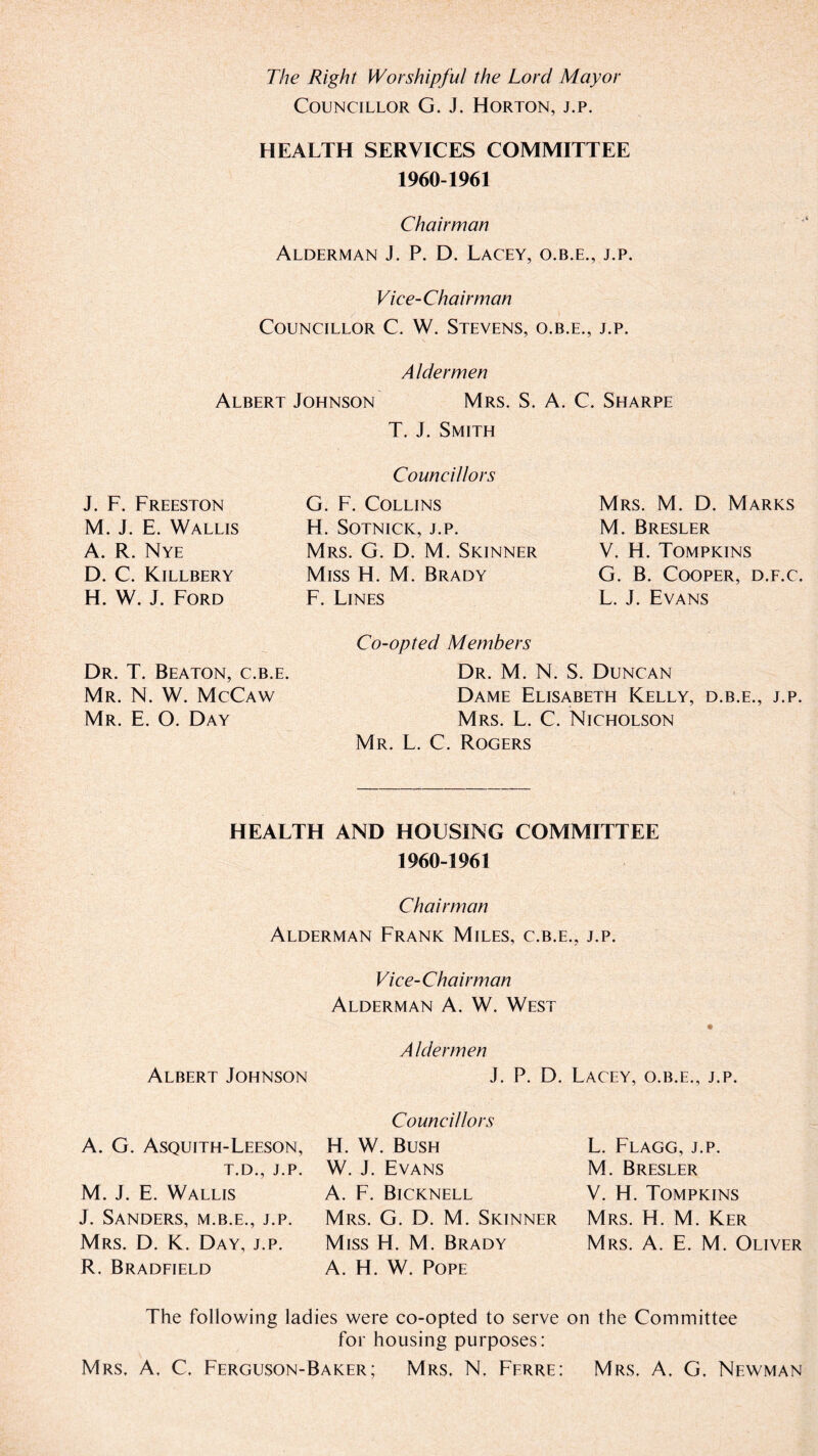 The Right Worshipful the Lord Mayor Councillor G. J. Horton, j.p. HEALTH SERVICES COMMITTEE 1960-1961 Chairman Alderman J. P. D. Lacey, o.b.e., j.p. Vice-Chairman Councillor C. W. Stevens, o.b.e., j.p. Aldermen Albert Johnson Mrs. S. A. C. Sharpe T. J. Smith Councillors G. F. Collins H. Sotnick, J.P. Mrs. G. D. M. Skinner Miss H. M. Brady F. Lines Co-opted Members Dr. M. N. S. Duncan Dame Elisabeth Kelly, d.b.e., j.p. Mrs. L. C. Nicholson Mr. L. C. Rogers J. F. Freeston M. J. E. Wallis A. R. Nye D. C. Killbery H. W. J. Ford Dr. T. Beaton, c.b.e. Mr. N. W. McCaw Mr. E. O. Day Mrs. M. D. Marks M. Bresler V. H. Tompkins G. B. Cooper, d.f.c. L. J. Evans HEALTH AND HOUSING COMMITTEE 1960-1961 Chairman Alderman Frank Miles, c.b.e., j.p. Vice-Chairman Alderman A. W. West A Idermen Albert Johnson J. P. D. Lacey, o.b.e., j.p. A. G. Asquith-Leeson, T.D., J.P. M. J. E. Wallis J. Sanders, m.b.e., j.p. Mrs. D. K. Day, j.p. R. Bradfield Councillors H. W. Bush W. J. Evans A. F. Bicknell Mrs. G. D. M. Skinner Miss H. M. Brady A. H. W. Pope L. Flagg, j.p. M. Bresler V. H. Tompkins Mrs. H. M. Ker Mrs. A. E. M. Oliver The following ladies were co-opted to serve on the Committee for housing purposes: Mrs. A, C. Ferguson-Baker; Mrs. N, Ferre: Mrs, A, G. Newman