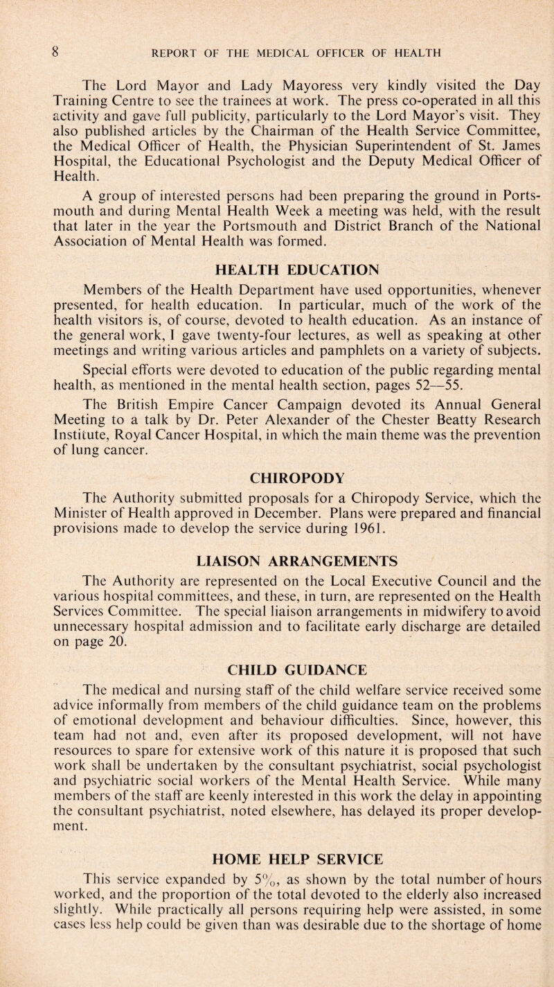 The Lord Mayor and Lady Mayoress very kindly visited the Day Training Centre to see the trainees at work. The press co-operated in all this activity and gave full publicity, particularly to the Lord Mayor’s visit. They also published articles by the Chairman of the Health Service Committee, the Medical Officer of Health, the Physician Superintendent of St. James Hospital, the Educational Psychologist and the Deputy Medical Officer of Health. A group of interested persons had been preparing the ground in Ports¬ mouth and during Mental Health Week a meeting was held, with the result that later in the year the Portsmouth and District Branch of the National Association of Mental Health was formed. HEALTH EDUCATION Members of the Health Department have used opportunities, whenever presented, for health education. In particular, much of the work of the health visitors is, of course, devoted to health education. As an instance of the general work, I gave twenty-four lectures, as well as speaking at other meetings and writing various articles and pamphlets on a variety of subjects. Special efforts were devoted to education of the public regarding mental health, as mentioned in the mental health section, pages 52—55. The British Empire Cancer Campaign devoted its Annual General Meeting to a talk by Dr. Peter Alexander of the Chester Beatty Research Institute, Royal Cancer Hospital, in which the main theme was the prevention of lung cancer. CHIROPODY The Authority submitted proposals for a Chiropody Service, which the Minister of Health approved in December. Plans were prepared and financial provisions made to develop the service during 1961. LIAISON ARRANGEMENTS The Authority are represented on the Local Executive Council and the various hospital committees, and these, in turn, are represented on the Health Services Committee. The special liaison arrangements in midwifery to avoid unnecessary hospital admission and to facilitate early discharge are detailed on page 20. CHILD GUIDANCE The medical and nursing staff of the child welfare service received some advice informally from members of the child guidance team on the problems of emotional development and behaviour difficulties. Since, however, this team had not and, even after its proposed development, will not have resources to spare for extensive work of this nature it is proposed that such work shall be undertaken by the consultant psychiatrist, social psychologist and psychiatric social workers of the Mental Health Service. While many members of the staff are keenly interested in this work the delay in appointing the consultant psychiatrist, noted elsewhere, has delayed its proper develop¬ ment. HOME HELP SERVICE This service expanded by 5%, as shown by the total number of hours worked, and the proportion of the total devoted to the elderly also increased slightly. While practically all persons requiring help were assisted, in some cases less help could be given than was desirable due to the shortage of home