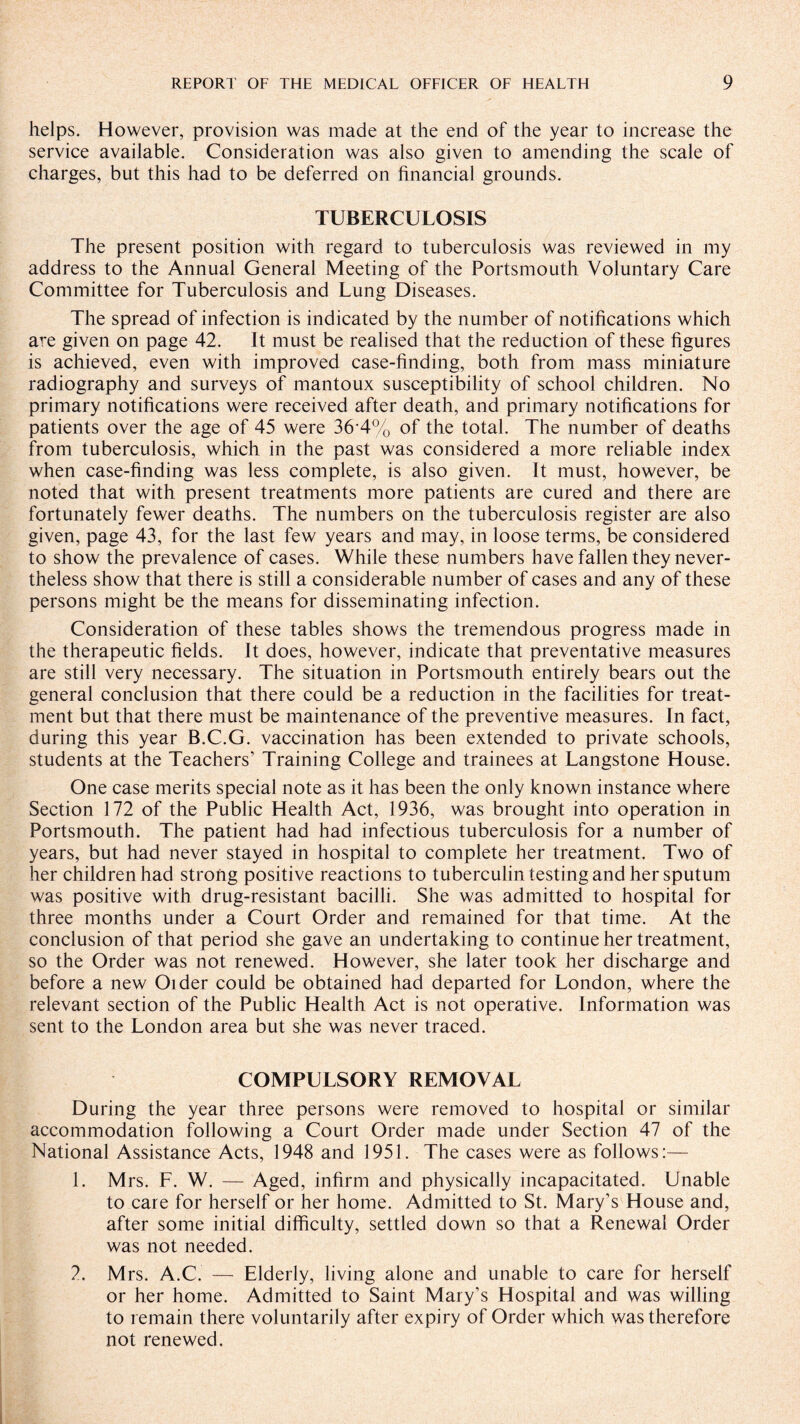 helps. However, provision was made at the end of the year to increase the service available. Consideration was also given to amending the scale of charges, but this had to be deferred on financial grounds. TUBERCULOSIS The present position with regard to tuberculosis was reviewed in my address to the Annual General Meeting of the Portsmouth Voluntary Care Committee for Tuberculosis and Lung Diseases. The spread of infection is indicated by the number of notifications which are given on page 42. It must be realised that the reduction of these figures is achieved, even with improved case-finding, both from mass miniature radiography and surveys of mantoux susceptibility of school children. No primary notifications were received after death, and primary notifications for patients over the age of 45 were 36 4% of the total. The number of deaths from tuberculosis, which in the past was considered a more reliable index when case-finding was less complete, is also given. It must, however, be noted that with present treatments more patients are cured and there are fortunately fewer deaths. The numbers on the tuberculosis register are also given, page 43, for the last few years and may, in loose terms, be considered to show the prevalence of cases. While these numbers have fallen they never¬ theless show that there is still a considerable number of cases and any of these persons might be the means for disseminating infection. Consideration of these tables shows the tremendous progress made in the therapeutic fields. It does, however, indicate that preventative measures are still very necessary. The situation in Portsmouth entirely bears out the general conclusion that there could be a reduction in the facilities for treat¬ ment but that there must be maintenance of the preventive measures. In fact, during this year B.C.G. vaccination has been extended to private schools, students at the Teachers’ Training College and trainees at Langstone House. One case merits special note as it has been the only known instance where Section 172 of the Public Health Act, 1936, was brought into operation in Portsmouth. The patient had had infectious tuberculosis for a number of years, but had never stayed in hospital to complete her treatment. Two of her children had strong positive reactions to tuberculin testing and her sputum was positive with drug-resistant bacilli. She was admitted to hospital for three months under a Court Order and remained for that time. At the conclusion of that period she gave an undertaking to continue her treatment, so the Order was not renewed. However, she later took her discharge and before a new Older could be obtained had departed for London, where the relevant section of the Public Health Act is not operative. Information was sent to the London area but she was never traced. COMPULSORY REMOVAL During the year three persons were removed to hospital or similar accommodation following a Court Order made under Section 47 of the National Assistance Acts, 1948 and 1951. The cases were as follows:— 1. Mrs. F. W. — Aged, infirm and physically incapacitated. Unable to care for herself or her home. Admitted to St. Mary’s House and, after some initial difficulty, settled down so that a Renewal Order was not needed. 2. M rs. A.C. — Elderly, living alone and unable to care for herself or her home. Admitted to Saint Mary’s Hospital and was willing to remain there voluntarily after expiry of Order which was therefore not renewed.