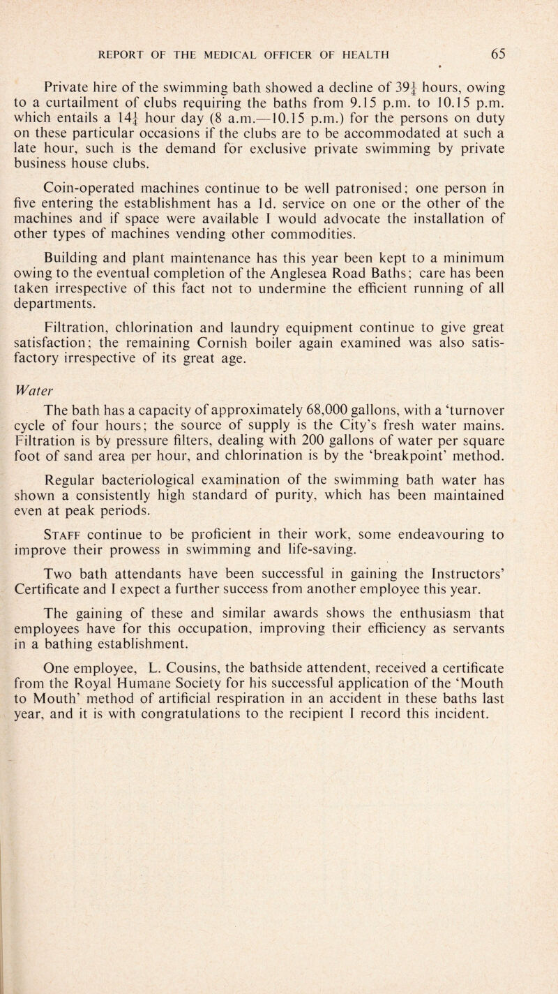 Private hire of the swimming bath showed a decline of 39J hours, owing to a curtailment of clubs requiring the baths from 9.15 p.m. to 10.15 p.m. which entails a 14j hour day (8 a.m.—10.15 p.m.) for the persons on duty on these particular occasions if the clubs are to be accommodated at such a late hour, such is the demand for exclusive private swimming by private business house clubs. Coin-operated machines continue to be well patronised; one person in five entering the establishment has a Id. service on one or the other of the machines and if space were available I would advocate the installation of other types of machines vending other commodities. Building and plant maintenance has this year been kept to a minimum owing to the eventual completion of the Anglesea Road Baths; care has been taken irrespective of this fact not to undermine the efficient running of all departments. Filtration, chlorination and laundry equipment continue to give great satisfaction; the remaining Cornish boiler again examined was also satis¬ factory irrespective of its great age. Water The bath has a capacity of approximately 68,000 gallons, with a ‘turnover cycle of four hours; the source of supply is the City’s fresh water mains. Filtration is by pressure filters, dealing with 200 gallons of water per square foot of sand area per hour, and chlorination is by the ‘breakpoint’ method. Regular bacteriological examination of the swimming bath water has shown a consistently high standard of purity, which has been maintained even at peak periods. Staff continue to be proficient in their work, some endeavouring to improve their prowess in swimming and life-saving. Two bath attendants have been successful in gaining the Instructors’ Certificate and I expect a further success from another employee this year. The gaining of these and similar awards shows the enthusiasm that employees have for this occupation, improving their efficiency as servants in a bathing establishment. One employee, L. Cousins, the bathside attendent, received a certificate from the Royal Humane Society for his successful application of the ‘Mouth to Mouth’ method of artificial respiration in an accident in these baths last year, and it is with congratulations to the recipient 1 record this incident.