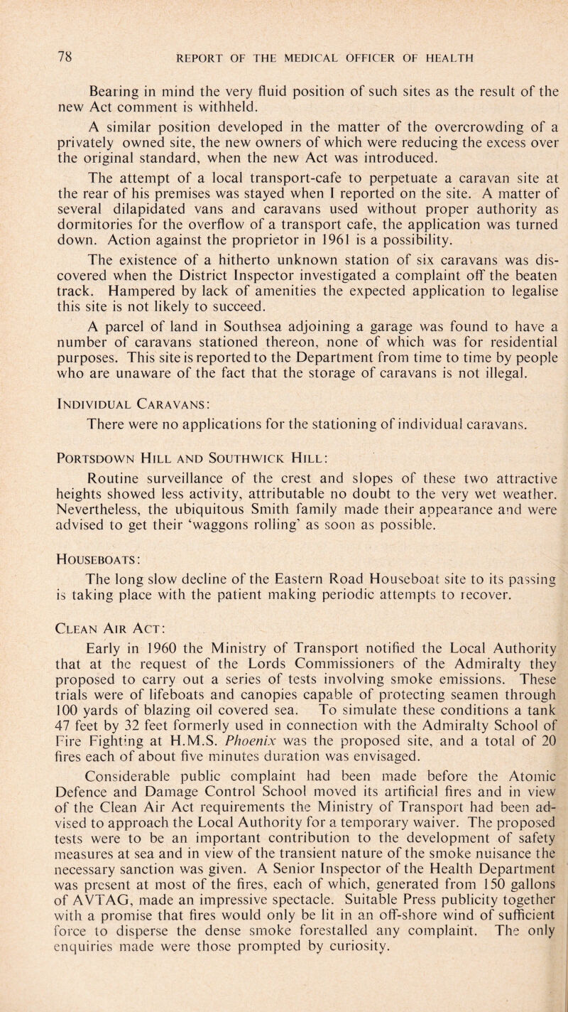 Bearing in mind the very fluid position of such sites as the result of the new Act comment is withheld. A similar position developed in the matter of the overcrowding of a privately owned site, the new owners of which were reducing the excess over the original standard, when the new Act was introduced. The attempt of a local transport-cafe to perpetuate a caravan site at the rear of his premises was stayed when I reported on the site. A matter of several dilapidated vans and caravans used without proper authority as dormitories for the overflow of a transport cafe, the application was turned down. Action against the proprietor in 1961 is a possibility. The existence of a hitherto unknown station of six caravans was dis¬ covered when the District Inspector investigated a complaint off the beaten track. Hampered by lack of amenities the expected application to legalise this site is not likely to succeed. A parcel of land in Southsea adjoining a garage was found to have a number of caravans stationed thereon, none of which was for residential purposes. This site is reported to the Department from time to time by people who are unaware of the fact that the storage of caravans is not illegal. Individual Caravans: There were no applications for the stationing of individual caravans. Portsdown Hill and Southwicic Hill: Routine surveillance of the crest and slopes of these two attractive heights showed less activity, attributable no doubt to the very wet weather. Nevertheless, the ubiquitous Smith family made their appearance and were advised to get their ‘waggons rolling’ as soon as possible. Houseboats: The long slow decline of the Eastern Road Houseboat site to its passing is taking place with the patient making periodic attempts to recover. Clean Air Act: Early in 1960 the Ministry of Transport notified the Local Authority that at the request of the Lords Commissioners of the Admiralty they proposed to carry out a series of tests involving smoke emissions. These trials were of lifeboats and canopies capable of protecting seamen through 100 yards of blazing oil covered sea. To simulate these conditions a tank 47 feet by 32 feet formerly used in connection with the Admiralty School of Fire Fighting at H.M.S. Phoenix was the proposed site, and a total of 20 fires each of about five minutes duration was envisaged. Considerable public complaint had been made before the Atomic Defence and Damage Control School moved its artificial fires and in view of the Clean Air Act requirements the Ministry of Transport had been ad¬ vised to approach the Local Authority for a temporary waiver. The proposed tests were to be an important contribution to the development of safety measures at sea and in view of the transient nature of the smoke nuisance the necessary sanction was given. A Senior Inspector of the Health Department was present at most of the fires, each of which, generated from 150 gallons of AVTAG, made an impressive spectacle. Suitable Press publicity together with a promise that fires would only be lit in an off-shore wind of sufficient force to disperse the dense smoke forestalled any complaint. The only enquiries made were those prompted by curiosity.