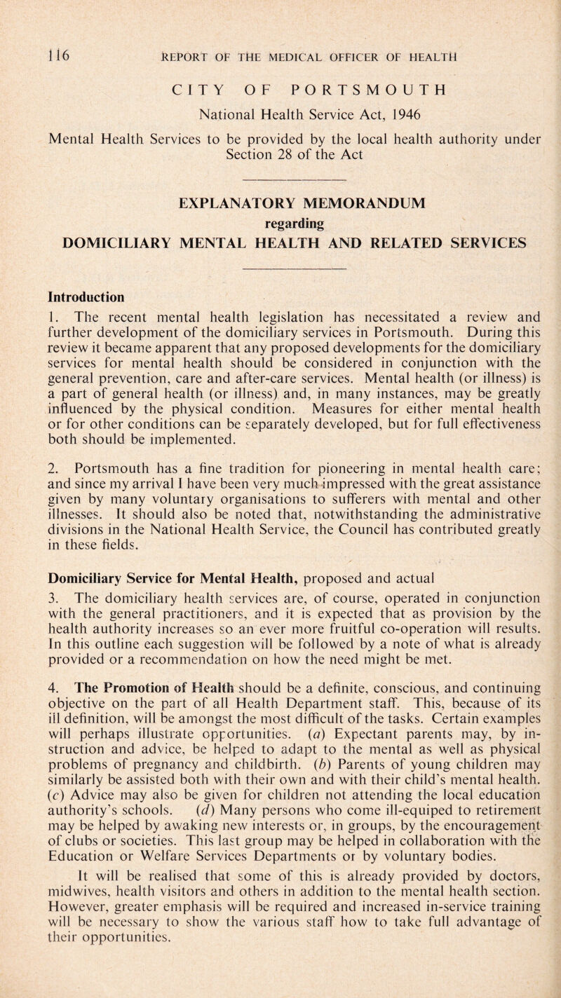 CITY OF PORTSMOUTH National Health Service Act, 1946 Mental Health Services to be provided by the local health authority under Section 28 of the Act EXPLANATORY MEMORANDUM regarding DOMICILIARY MENTAL HEALTH AND RELATED SERVICES Introduction 1. The recent mental health legislation has necessitated a review and further development of the domiciliary services in Portsmouth. During this review it became apparent that any proposed developments for the domiciliary services for mental health should be considered in conjunction with the general prevention, care and after-care services. Mental health (or illness) is a part of general health (or illness) and, in many instances, may be greatly influenced by the physical condition. Measures for either mental health or for other conditions can be separately developed, but for full effectiveness both should be implemented. 2. Portsmouth has a fine tradition for pioneering in mental health care; and since my arrival I have been very much impressed with the great assistance given by many voluntary organisations to sufferers with mental and other illnesses. It should also be noted that, notwithstanding the administrative divisions in the National Health Service, the Council has contributed greatly in these fields. Domiciliary Service for Mental Health, proposed and actual 3. The domiciliary health services are, of course, operated in conjunction with the general practitioners, and it is expected that as provision by the health authority increases so an ever more fruitful co-operation will results. In this outline each suggestion will be followed by a note of what is already provided or a recommendation on how the need might be met. 4. The Promotion of Health should be a definite, conscious, and continuing objective on the part of all Health Department staff. This, because of its ill definition, will be amongst the most difficult of the tasks. Certain examples will perhaps illustrate opportunities. (a) Expectant parents may, by in¬ struction and advice, be helped to adapt to the mental as well as physical problems of pregnancy and childbirth, (b) Parents of young children may similarly be assisted both with their own and with their child’s mental health, (c) Advice may also be given for children not attending the local education authority’s schools. (d) Many persons who come ill-equiped to retirement may be helped by awaking new interests or, in groups, by the encouragement of clubs or societies. This last group may be helped in collaboration with the Education or Welfare Services Departments or by voluntary bodies. It will be realised that some of this is already provided by doctors, midwives, health visitors and others in addition to the mental health section. However, greater emphasis will be required and increased in-service training will be necessary to show the various staff how to take full advantage of their opportunities.