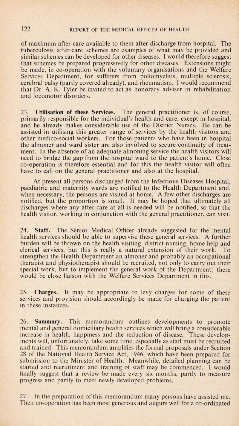 of maximum after-care available to them after discharge from hospital. The tuberculosis after-care schemes are examples of what may be provided and similar schemes can be developed for other diseases. I would therefore suggest that schemes be prepared progressively for other diseases. Extensions might be made, in co-operation with the voluntary organisations and the Welfare Services Department, for sufferers from poliomyelitis, multiple sclerosis, cerebral palsy (partly covered already), and rheumatism. I would recommend that Dr. A. K. Tyler be invited to act as honorary adviser in rehabilitation and locomotor disorders. 23. Utilisation of these Services. The general practitioner is, of course, primarily responsible for the individual’s health and care, except in hospital, and he already makes considerable use of the District Nurses. He can be assisted in utilising this greater range of services by the health visitors and other medico-social workers. For those patients who have been in hospital the almoner and ward sister are also involved to secure continuity of treat¬ ment. In the absence of an adequate almoning service the health visitors will need to bridge the gap from the hospital ward to the patient’s home. Close co-operation is therefore essential and for this the health visitor will often have to call on the general practitioner and also at the hospital. At present all persons discharged from the Infectious Diseases Hospital, paediatric and maternity wards are notified to the Health Department and, when necessary, the persons are visited at home. A few other discharges are notified, but the proportion is small. It may be hoped that ultimately all discharges where any after-care at all is needed will be notified, so that the health visitor, working in conjunction with the general practitioner, can visit. 24. Staff. The Senior Medical Officer already suggested for the mental health services should be able to supervise these general services. A further burden will be thrown on the health visiting, district nursing, home help and clerical services, but this is really a natural extension of their work. To strengthen the Health Department an almoner and probably an occupational therapist and physiotherapist should be recruited, not only to carry out their special work, but to implement the general work of the Department; there would be close liaison with the Welfare Services Department in this. 25. Charges. It may be appropriate to levy charges for some of these services and provision should accordingly be made for charging the patient in these instances. 26. Summary. This memorandum outlines developments to promote mental and general domiciliary health services which will bring a considerable increase in health, happiness and the reduction of disease. These develop¬ ments will, unfortunately, take some time, especially as staff must be recruited and trained. This memorandum amplifies the formal proposals under Section 28 of the National Health Service Act, 1946, which have been prepared for submission to the Minister of Health. Meanwhile, detailed planning can be started and recruitment and training of staff may be commenced. I would finally suggest that a review be made every six months, partly to measure progress and partly to meet newly developed problems. 27. In the preparation of this memorandum many persons have assisted me. Their co-operation has been most generous and augurs well for a co-ordinated