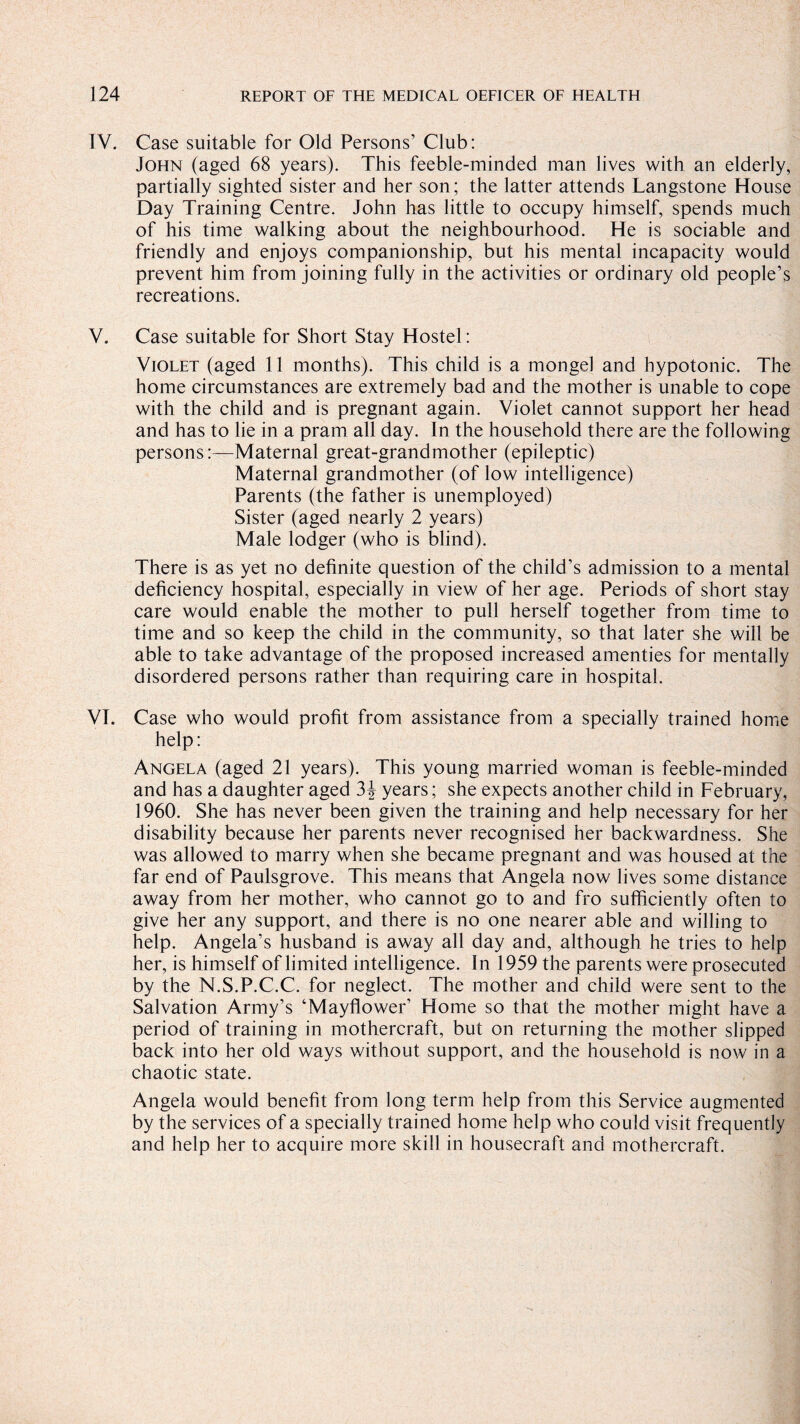IV. Case suitable for Old Persons’ Club: John (aged 68 years). This feeble-minded man lives with an elderly, partially sighted sister and her son; the latter attends Langstone House Day Training Centre. John has little to occupy himself, spends much of his time walking about the neighbourhood. He is sociable and friendly and enjoys companionship, but his mental incapacity would prevent him from joining fully in the activities or ordinary old people’s recreations. V. Case suitable for Short Stay Hostel: Violet (aged 11 months). This child is a mongel and hypotonic. The home circumstances are extremely bad and the mother is unable to cope with the child and is pregnant again. Violet cannot support her head and has to lie in a pram all day. In the household there are the following persons:—Maternal great-grandmother (epileptic) Maternal grandmother (of low intelligence) Parents (the father is unemployed) Sister (aged nearly 2 years) Male lodger (who is blind). There is as yet no definite question of the child’s admission to a mental deficiency hospital, especially in view of her age. Periods of short stay care would enable the mother to pull herself together from time to time and so keep the child in the community, so that later she will be able to take advantage of the proposed increased amenties for mentally disordered persons rather than requiring care in hospital. VT. Case who would profit from assistance from a specially trained home help: Angela (aged 21 years). This young married woman is feeble-minded and has a daughter aged 3 J years; she expects another child in February, 1960. She has never been given the training and help necessary for her disability because her parents never recognised her backwardness. She was allowed to marry when she became pregnant and was housed at the far end of Paulsgrove. This means that Angela now lives some distance away from her mother, who cannot go to and fro sufficiently often to give her any support, and there is no one nearer able and willing to help. Angela’s husband is away all day and, although he tries to help her, is himself of limited intelligence. In 1959 the parents were prosecuted by the N.S.P.C.C. for neglect. The mother and child were sent to the Salvation Army’s ‘Mayflower’ Home so that the mother might have a period of training in mothercraft, but on returning the mother slipped back into her old ways without support, and the household is now in a chaotic state. Angela would benefit from long term help from this Service augmented by the services of a specially trained home help who could visit frequently and help her to acquire more skill in housecraft and mothercraft.