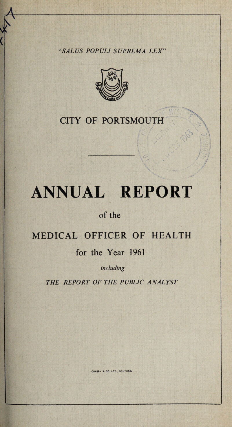 “SALUS POPULI SUPREMA LEX” CITY OF PORTSMOUTH ANNUAL REPORT of the MEDICAL OFFICER OF HEALTH for the Year 1961 including THE REPORT OF THE PUBLIC ANALYST C0A38Y Jl CO. LTD., SOUTHS^/