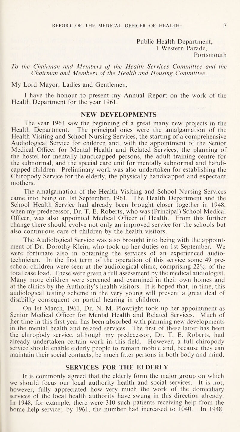 Public Health Department, 1 Western Parade, Portsmouth To the Chairman and Members of the Health Services Committee and the Chairman and Members of the Health and Housing Committee. My Lord Mayor, Ladies and Gentlemen, I have the honour to present my Annual Report on the work of the Health Department for the year 1961. NEW DEVELOPMENTS The year 1961 saw the beginning of a great many new projects in the Health Department. The principal ones were the amalgamation of the Health Visiting and School Nursing Services, the starting of a comprehensive Audiological Service for children and, with the appointment of the Senior Medical Officer for Mental Health and Related Services, the planning of the hostel for mentally handicapped persons, the adult training centre for the subnormal, and the special care unit for mentally subnormal and handi¬ capped children. Preliminary work was also undertaken for establishing the Chiropody Service for the elderly, the physically handicapped and expectant mothers. The amalgamation of the Health Visiting and School Nursing Services came into being on 1st September, 1961. The Health Department and the School Health Service had already been brought closer together in 1948, when my predecessor, Dr. T. E. Roberts, who was (Principal) School Medical Officer, was also appointed Medical Officer of Health. From this further change there should evolve not only an improved service for the schools but also continuous care of children by the health visitors. The Audiological Service was also brought into being with the appoint¬ ment of Dr. Dorothy Klein, who took up her duties on 1st September. We were fortunate also in obtaining the services of an experienced audio¬ technician. In the first term of the operation of this service some 49 pre¬ school children were seen at the audiological clinic, comprising 22% of the total case load. These were given a full assessment by the medical audiologist. Many more children were screened and examined in their own homes and at the clinics by the Authority’s health visitors. It is hoped that, in time, this audiological testing scheme in the very young will prevent a great deal of disability consequent on partial hearing in children. On 1st March, 1961, Dr. N. M. Plowright took up her appointment as Senior Medical Officer for Mental Health and Related Services. Much of her time in this first year has been absorbed with planning new developments in the mental health and related services. The first of these latter has been the chiropody service, although my predecessor, Dr. T. E. Roberts, had already undertaken certain work in this field. However, a full chiropody service should enable elderly people to remain mobile and, because they can maintain their social contacts, be much fitter persons in both body and mind. SERVICES FOR THE ELDERLY It is commonly agreed that the elderly form the major group on which we should focus our local authority health and social services. It is not, however, fully appreciated how very much the work of the domiciliary services of the local health authority have swung in this direction already. In 1948, for example, there were 310 such patients receiving help from the home help service; by 1961, the number had increased to 1040. In 1948,
