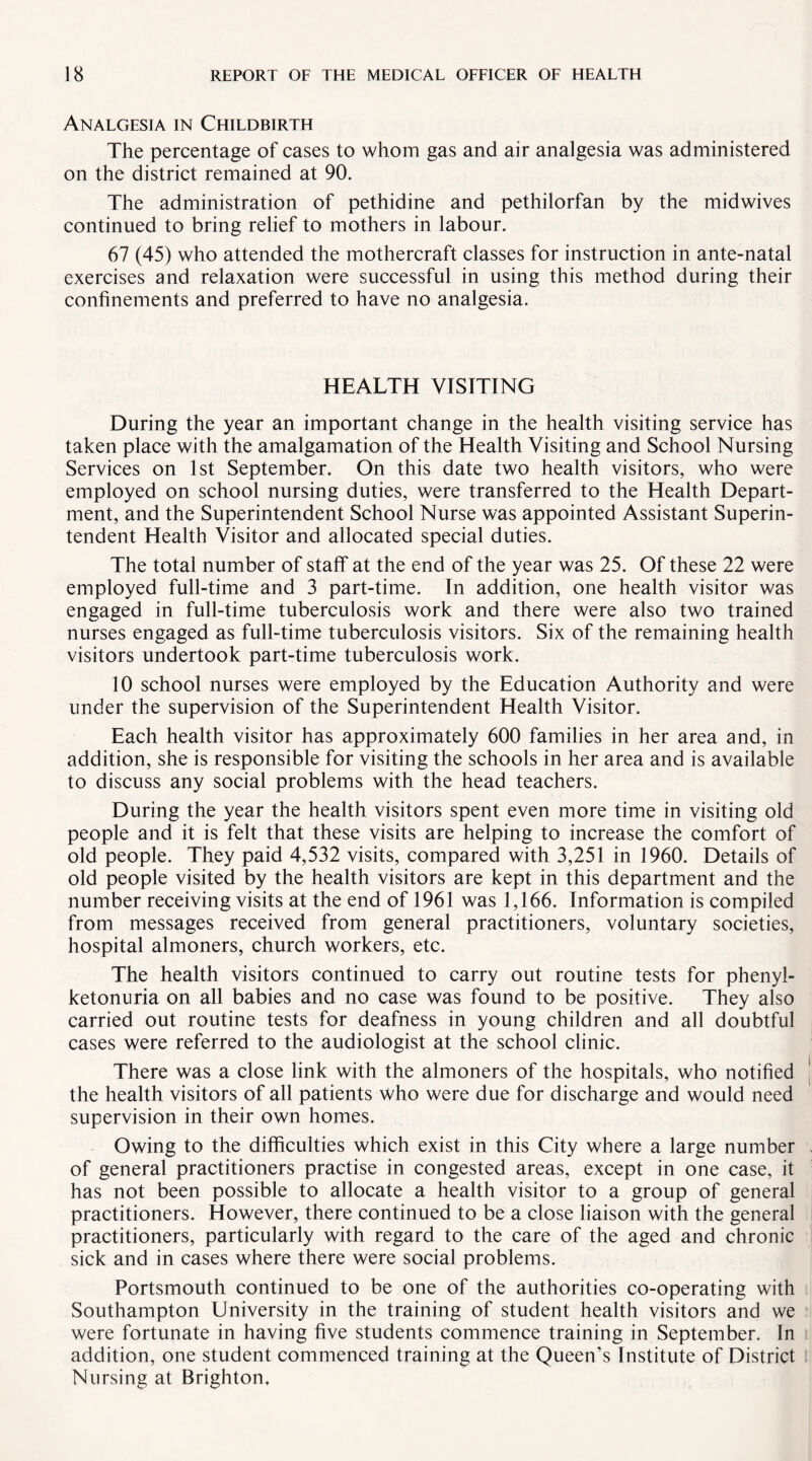 Analgesia in Childbirth The percentage of cases to whom gas and air analgesia was administered on the district remained at 90. The administration of pethidine and pethilorfan by the midwives continued to bring relief to mothers in labour. 67 (45) who attended the mothercraft classes for instruction in ante-natal exercises and relaxation were successful in using this method during their confinements and preferred to have no analgesia. HEALTH VISITING During the year an important change in the health visiting service has taken place with the amalgamation of the Health Visiting and School Nursing Services on 1st September. On this date two health visitors, who were employed on school nursing duties, were transferred to the Health Depart¬ ment, and the Superintendent School Nurse was appointed Assistant Superin¬ tendent Health Visitor and allocated special duties. The total number of staff at the end of the year was 25. Of these 22 were employed full-time and 3 part-time. In addition, one health visitor was engaged in full-time tuberculosis work and there were also two trained nurses engaged as full-time tuberculosis visitors. Six of the remaining health visitors undertook part-time tuberculosis work. 10 school nurses were employed by the Education Authority and were under the supervision of the Superintendent Health Visitor. Each health visitor has approximately 600 families in her area and, in addition, she is responsible for visiting the schools in her area and is available to discuss any social problems with the head teachers. During the year the health visitors spent even more time in visiting old people and it is felt that these visits are helping to increase the comfort of old people. They paid 4,532 visits, compared with 3,251 in 1960. Details of old people visited by the health visitors are kept in this department and the number receiving visits at the end of 1961 was 1,166. Information is compiled from messages received from general practitioners, voluntary societies, hospital almoners, church workers, etc. The health visitors continued to carry out routine tests for phenyl¬ ketonuria on all babies and no case was found to be positive. They also carried out routine tests for deafness in young children and all doubtful cases were referred to the audiologist at the school clinic. There was a close link with the almoners of the hospitals, who notified the health visitors of all patients who were due for discharge and would need supervision in their own homes. Owing to the difficulties which exist in this City where a large number of general practitioners practise in congested areas, except in one case, it has not been possible to allocate a health visitor to a group of general practitioners. However, there continued to be a close liaison with the general practitioners, particularly with regard to the care of the aged and chronic sick and in cases where there were social problems. Portsmouth continued to be one of the authorities co-operating with Southampton University in the training of student health visitors and we were fortunate in having five students commence training in September. In addition, one student commenced training at the Queen’s Institute of District Nursing at Brighton,