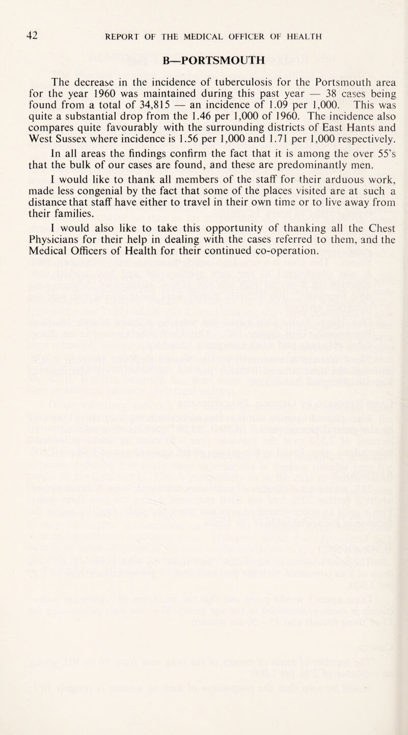 B—PORTSMOUTH The decrease in the incidence of tuberculosis for the Portsmouth area for the year 1960 was maintained during this past year — 38 cases being found from a total of 34,815 — an incidence of 1.09 per 1,000. This was quite a substantial drop from the 1.46 per 1,000 of 1960. The incidence also compares quite favourably with the surrounding districts of East Hants and West Sussex where incidence is 1.56 per 1,000 and 1.71 per 1,000 respectively. In all areas the findings confirm the fact that it is among the over 55’s that the bulk of our cases are found, and these are predominantly men. I would like to thank all members of the staff for their arduous work, made less congenial by the fact that some of the places visited are at such a distance that staff have either to travel in their own time or to live away from their families. I would also like to take this opportunity of thanking all the Chest Physicians for their help in dealing with the cases referred to them, and the Medical Officers of Health for their continued co-operation.