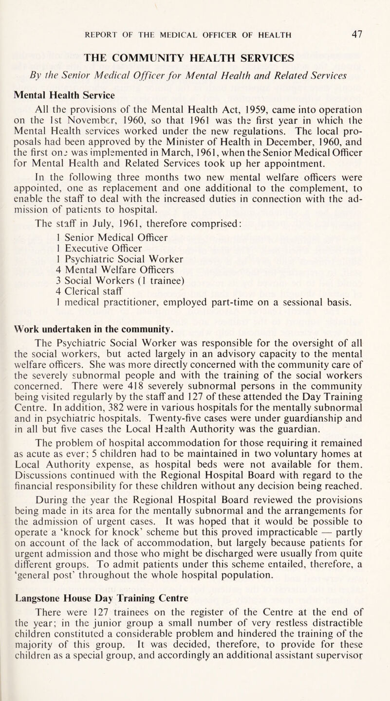 THE COMMUNITY HEALTH SERVICES By the Senior Medical Officer for Mental Health and Related Services Mental Health Service All the provisions of the Mental Health Act, 1959, came into operation on the 1st November, 1960, so that 1961 was the first year in which the Mental Health services worked under the new regulations. The local pro¬ posals had been approved by the Minister of Health in December, 1960, and the first one was implemented in March, 1961, when the Senior Medical Officer for Mental Health and Related Services took up her appointment. In the following three months two new mental welfare officers were appointed, one as replacement and one additional to the complement, to enable the staff to deal with the increased duties in connection with the ad¬ mission of patients to hospital. The staff in July, 1961, therefore comprised: 1 Senior Medical Officer 1 Executive Officer 1 Psychiatric Social Worker 4 Mental Welfare Officers 3 Social Workers (1 trainee) 4 Clerical staff 1 medical practitioner, employed part-time on a sessional basis. Work undertaken in the community. The Psychiatric Social Worker was responsible for the oversight of all the social workers, but acted largely in an advisory capacity to the mental welfare officers. She was more directly concerned with the community care of the severely subnormal people and with the training of the social workers concerned. There were 418 severely subnormal persons in the community being visited regularly by the staff and 127 of these attended the Day Training Centre. In addition, 382 were in various hospitals for the mentally subnormal and in psychiatric hospitals. Twenty-five cases were under guardianship and in all but five cases the Local Health Authority was the guardian. The problem of hospital accommodation for those requiring it remained as acute as ever; 5 children had to be maintained in two voluntary homes at Local Authority expense, as hospital beds were not available for them. Discussions continued with the Regional Hospital Board with regard to the financial responsibility for these children without any decision being reached. During the year the Regional Hospital Board reviewed the provisions being made in its area for the mentally subnormal and the arrangements for the admission of urgent cases. It was hoped that it would be possible to operate a ‘knock for knock’ scheme but this proved impracticable — partly on account of the lack of accommodation, but largely because patients for urgent admission and those who might be discharged were usually from quite different groups. To admit patients under this scheme entailed, therefore, a ‘general post’ throughout the whole hospital population. Langstone House Day Training Centre There were 127 trainees on the register of the Centre at the end of the year; in the junior group a small number of very restless distractible children constituted a considerable problem and hindered the training of the majority of this group. It was decided, therefore, to provide for these children as a special group, and accordingly an additional assistant supervisor