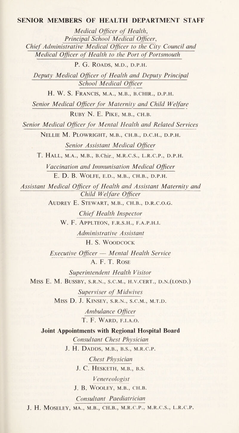 SENIOR MEMBERS OF HEALTH DEPARTMENT STAFF Medical O fficer of Health, Principal School Medical Officer, Chief Administrative Medical Officer to the City Council and Medical Officer of Health to the Port of Portsmouth P. G. Roads, m.d., d.p.h. Deputy Medical Officer of Health and Deputy Principal School Medical Officer H. W. S. Francis, m.a., m.b., b.chir., d.p.h. Senior Medical O fficer for Maternity and Child Welfare Ruby N. E. Pike, m.b., ch.b. Senior Medical Officer for Mental Health and Related Services Nellie M. Plowright, m.b., ch.b., d.c.h., d.p.h. Senior Assistant Medical Officer T. Hall, m.a., m.b., B.chir., m.r.c.s., l.r.c.p., d.p.h. Vaccination and Immunisation Medical Officer E. D. B. Wolfe, e.d., m.b., ch.b., d.p.h. Assistant Medical Officer of Health and Assistant Maternity and Child Welfare Officer Audrey E. Stewart, m.b., ch.b., d.r.c.o.g. Chief Health Inspector W. F. APPLTEON, F.R.S.H., F.A.P.H.I. Administrative Assistant H. S. Woodcock Executive Officer — Mental Health Service A. F. T. Rose Superintendent Health Visitor Miss E. M. Bussby, s.r.n., s.c.m., h.v.cert., d.n.(lond.) Superviser of Midwives Miss D. J. Kinsey, s.r.n., s.c.m., m.t.d. Ambulance Officer T. F. Ward, f.i.a.o. Joint Appointments with Regional Hospital Board Consultant Chest Physician J. H. Dadds, m.b., b.s., m.r.c.p. Chest Physician J. C. Hesketh, m.b., b.s. Venereologist J. B. WOOLEY, M.B., CH.B. Consultant Paediatrician J. H. Moseley, ma., m.b., ch.b., m.r.c.p., m.r.c.s., l.r.c.p.