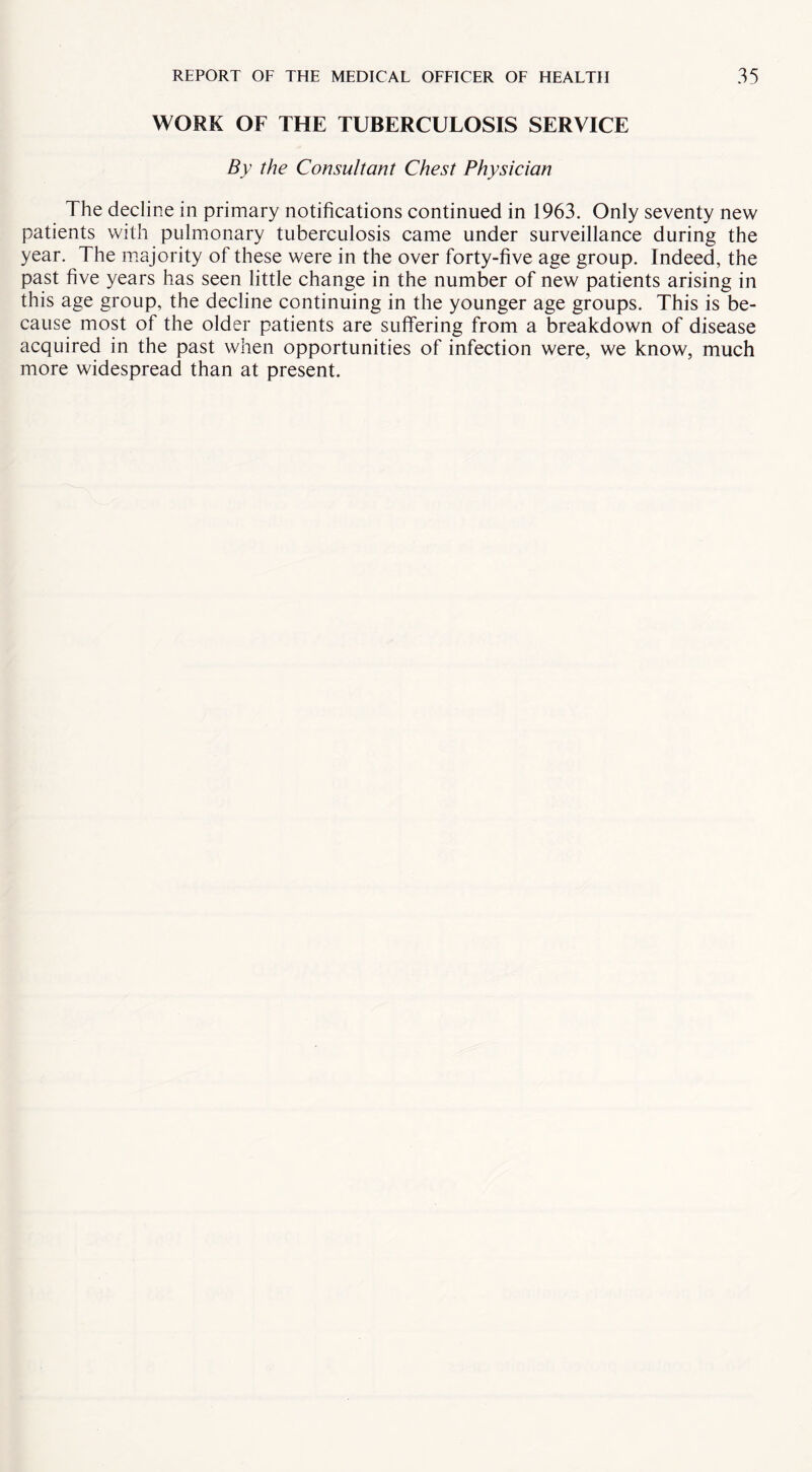 WORK OF THE TUBERCULOSIS SERVICE By the Consultant Chest Physician The decline in primary notifications continued in 1963. Only seventy new patients with pulmonary tuberculosis came under surveillance during the year. The majority of these were in the over forty-five age group. Indeed, the past five years has seen little change in the number of new patients arising in this age group, the decline continuing in the younger age groups. This is be¬ cause most of the older patients are suffering from a breakdown of disease acquired in the past when opportunities of infection were, we know, much more widespread than at present.