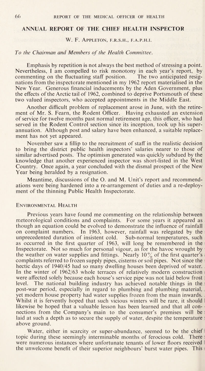 ANNUAL REPORT OF THE CHIEF HEALTH INSPECTOR W. F. Appleton, f.r.s.h., f.a.p.h.i. To the Chairman and Members of the Health Committee. Emphasis by repetition is not always the best method of stressing a point. Nevertheless, I am compelled to risk monotony in each year’s report, by commenting on the fluctuating staff position. The two anticipated resig¬ nations from the inspectorate mentioned in my 1962 report materialised in the New Year. Generous financial inducements by the Aden Government, plus the effects of the Arctic tail of 1962, combined to deprive Portsmouth of these two valued inspectors, who accepted appointments in the Middle East. Another difficult problem of replacement arose in June, with the retire¬ ment of Mr. S. Fearn, the Rodent Officer. Having exhausted an extension of service for twelve months past normal retirement age, this officer, who had served in the Rodent Control section since its inception, took up his super¬ annuation. Although post and salary have been enhanced, a suitable replace¬ ment has not yet appeared. November saw a fillip to the recruitment of staff in the realistic decision to bring the district public health inspectors’ salaries nearer to those of similar advertised posts. The optimism generated was quickly subdued by the knowledge that another experienced inspector was short-listed in the West Country. Once again, a year concluded with the dismal prospect of the New Year being heralded by a resignation. Meantime, discussions of the O. and M. Unit’s report and recommend¬ ations were being hardened into a re-arrangement of duties and a re-deploy¬ ment of the thinning Public Health Inspectorate. Environmental Health Previous years have found me commenting on the relationship between meteorological conditions and complaints. For some years it appeared as though an equation could be evolved to demonstrate the influence of rainfall on complaint numbers. In 1963, however, rainfall was relegated by the unprecedented duration of insistent cold. Sub-normal temperatures, such as occurred in the first quarter of 1963, will long be remembered in the Inspectorate. Not so much for personal vigour, as for the havoc wrought by the weather on water supplies and fittings. Nearly 10% of the first quarter’s complaints referred to frozen supply pipes, cisterns or soil pipes. Not since the hectic days of 1940/45 had so many dwelling houses been deprived of water. In the winter of 1962/63 whole terraces of relatively modern construction were affected solely because each house’s service pipe was not laid below frost level. The national building industry has achieved notable things in the post-war period, especially in regard to plumbing and plumbing material, yet modern house property had water supplies frozen from the main inwards. Whilst it is fervently hoped that such vicious winters will be rare, it should likewise be hoped that a valuable lesson has been learned and that all con¬ nections from the Company’s main to the consumer’s premises will be laid at such a depth as to secure the supply of water, despite the temperature above ground. Water, either in scarcity or super-abundance, seemed to be the chief topic during these seemingly interminable months of ferocious cold. There were numerous instances where unfortunate tenants of lower floors received the unwelcome benefit of their superior neighbours’ burst water pipes. This