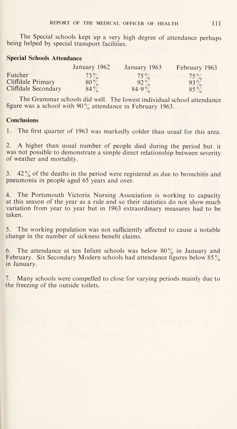 The Special schools kept up a very high degree of attendance perhaps being helped by special transport facilities. Special Schools Attendance January 1962 Futcher 73% Cliffdale Primary 80% Cliffdale Secondary 84% January 1963 84-9% February 1963 75% 93% 85% The Grammar schools did well. The lowest individual school attendance figure was a school with 90% attendance in February 1963. Conclusions 1. The first quarter of 1963 was markedly colder than usual for this area. 2. A higher than usual number of people died during the period but it was not possible to demonstrate a simple direct relationship between severity of weather and mortality. 3. 42% of the deaths in the period were registered as due to bronchitis and pneumonia in people aged 65 years and over. 4. The Portsmouth Victoria Nursing Association is working to capacity at this season of the year as a rule and so their statistics do not show much variation from year to year but in 1963 extraordinary measures had to be taken. 5. The working population was not sufficiently affected to cause a notable change in the number of sickness benefit claims. 6. The attendance at ten Infant schools was below 80% in January and February. Six Secondary Modern schools had attendance figures below 85% in January. 7. Many schools were compelled to close for varying periods mainly due to the freezing of the outside toilets.