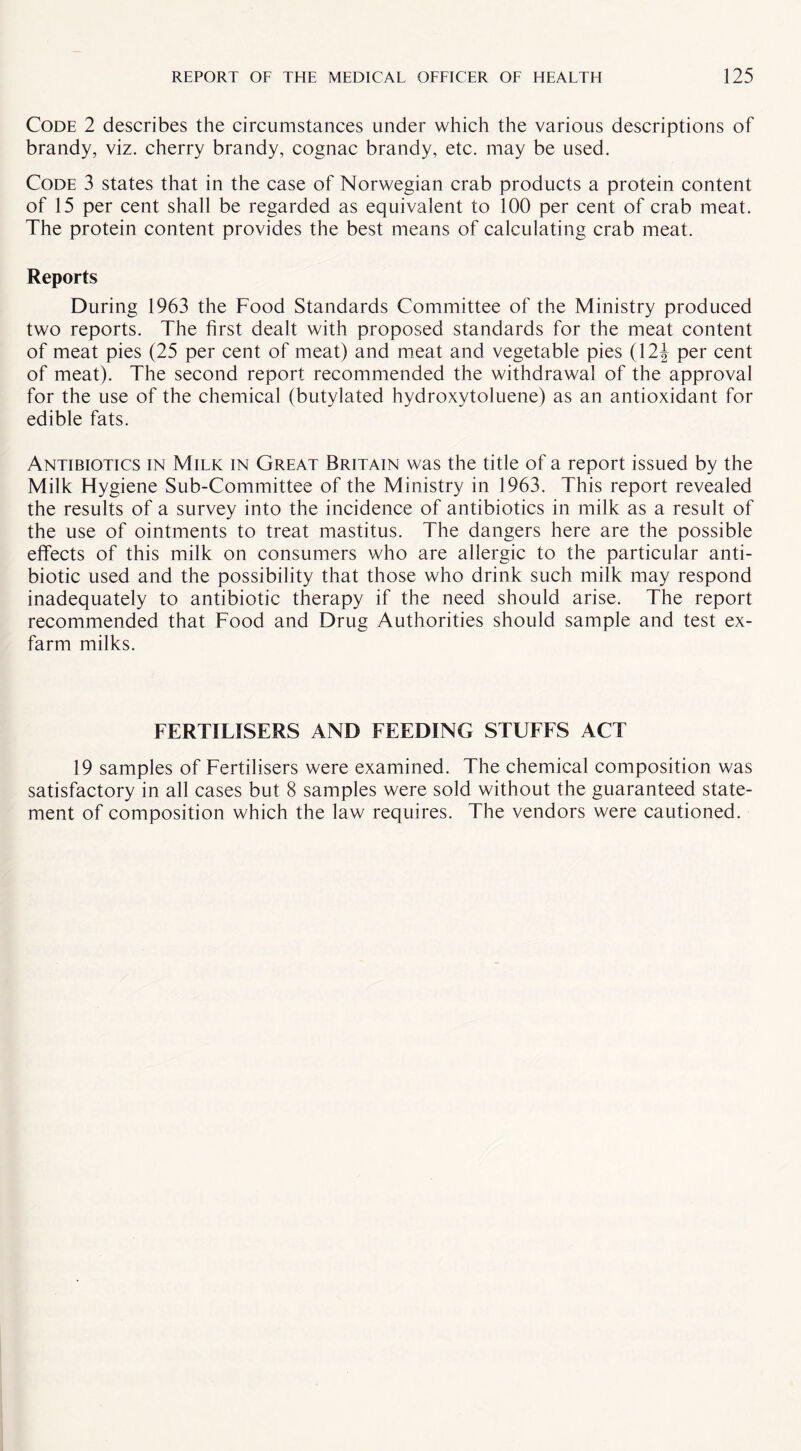 Code 2 describes the circumstances under which the various descriptions of brandy, viz. cherry brandy, cognac brandy, etc. may be used. Code 3 states that in the case of Norwegian crab products a protein content of 15 per cent shall be regarded as equivalent to 100 per cent of crab meat. The protein content provides the best means of calculating crab meat. Reports During 1963 the Food Standards Committee of the Ministry produced two reports. The first dealt with proposed standards for the meat content of meat pies (25 per cent of meat) and meat and vegetable pies (12| per cent of meat). The second report recommended the withdrawal of the approval for the use of the chemical (butylated hydroxytoluene) as an antioxidant for edible fats. Antibiotics in Milk in Great Britain was the title of a report issued by the Milk Hygiene Sub-Committee of the Ministry in 1963. This report revealed the results of a survey into the incidence of antibiotics in milk as a result of the use of ointments to treat mastitus. The dangers here are the possible effects of this milk on consumers who are allergic to the particular anti¬ biotic used and the possibility that those who drink such milk may respond inadequately to antibiotic therapy if the need should arise. The report recommended that Food and Drug Authorities should sample and test ex¬ farm milks. FERTILISERS AND FEEDING STUFFS ACT 19 samples of Fertilisers were examined. The chemical composition was satisfactory in all cases but 8 samples were sold without the guaranteed state¬ ment of composition which the law requires. The vendors were cautioned.