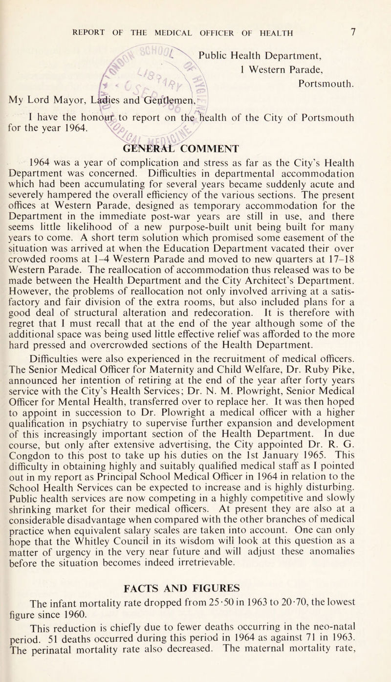Public Health Department, 1 Western Parade, Portsmouth. My Lord Mayor, Ladies and Gentlemen,' I have the honour to report on the health of the City of Portsmouth for the year 1964. k . n *, _.... V- Vy GENERAL COMMENT 1964 was a year of complication and stress as far as the City’s Health Department was concerned. Difficulties in departmental accommodation which had been accumulating for several years became suddenly acute and severely hampered the overall efficiency of the various sections. The present offices at Western Parade, designed as temporary accommodation for the Department in the immediate post-war years are still in use, and there seems little likelihood of a new purpose-built unit being built for many years to come. A short term solution which promised some easement of the situation was arrived at when the Education Department vacated their over crowded rooms at 1-4 Western Parade and moved to new quarters at 17-18 Western Parade. The reallocation of accommodation thus released was to be made between the Health Department and the City Architect’s Department. However, the problems of reallocation not only involved arriving at a satis¬ factory and fair division of the extra rooms, but also included plans for a good deal of structural alteration and redecoration. It is therefore with regret that 1 must recall that at the end of the year although some of the additional space was being used little effective relief was afforded to the more hard pressed and overcrowded sections of the Health Department. Difficulties were also experienced in the recruitment of medical officers. The Senior Medical Officer for Maternity and Child Welfare, Dr. Ruby Pike, announced her intention of retiring at the end of the year after forty years service with the City’s Health Services; Dr. N. M. Plowright, Senior Medical Officer for Mental Health, transferred over to replace her. It was then hoped to appoint in succession to Dr. Plowright a medical officer with a higher qualification in psychiatry to supervise further expansion and development of this increasingly important section of the Health Department. In due course, but only after extensive advertising, the City appointed Dr. R. G. Congdon to this post to take up his duties on the 1st January 1965. This difficulty in obtaining highly and suitably qualified medical staff as I pointed out in my report as Principal School Medical Officer in 1964 in relation to the School Health Services can be expected to increase and is highly disturbing. Public health services are now competing in a highly competitive and slowly shrinking market for their medical officers. At present they are also at a considerable disadvantage when compared with the other branches of medical practice when equivalent salary scales are taken into account. One can only hope that the Whitley Council in its wisdom will look at this question as a matter of urgency in the very near future and will adjust these anomalies before the situation becomes indeed irretrievable. FACTS AND FIGURES The infant mortality rate dropped from 25-50 in 1963 to 20-70, the lowest figure since 1960. This reduction is chiefly due to fewer deaths occurring in the neo-natal period. 51 deaths occurred during this period in 1964 as against 71 in 1963. The perinatal mortality rate also decreased. The maternal mortality rate,