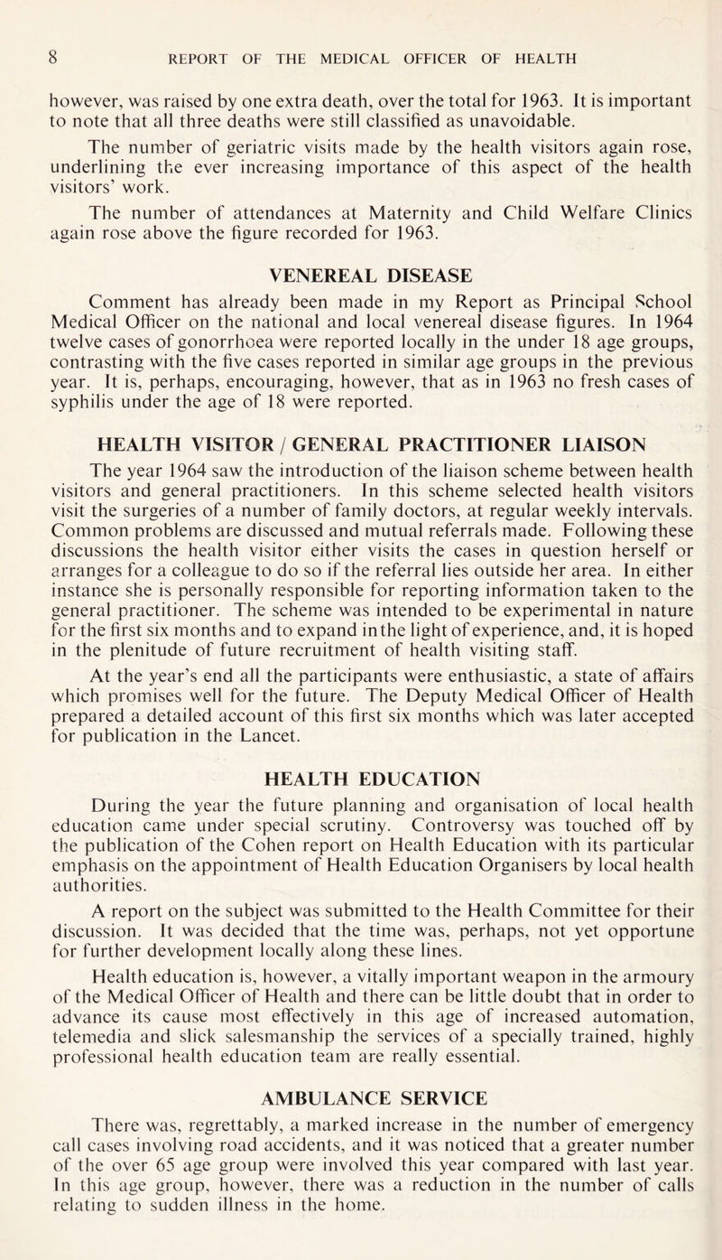 however, was raised by one extra death, over the total for 1963. It is important to note that all three deaths were still classified as unavoidable. The number of geriatric visits made by the health visitors again rose, underlining the ever increasing importance of this aspect of the health visitors’ work. The number of attendances at Maternity and Child Welfare Clinics again rose above the figure recorded for 1963. VENEREAL DISEASE Comment has already been made in my Report as Principal School Medical Officer on the national and local venereal disease figures. In 1964 twelve cases of gonorrhoea were reported locally in the under 18 age groups, contrasting with the five cases reported in similar age groups in the previous year. It is, perhaps, encouraging, however, that as in 1963 no fresh cases of syphilis under the age of 18 were reported. HEALTH VISITOR / GENERAL PRACTITIONER LIAISON The year 1964 saw the introduction of the liaison scheme between health visitors and general practitioners. In this scheme selected health visitors visit the surgeries of a number of family doctors, at regular weekly intervals. Common problems are discussed and mutual referrals made. Following these discussions the health visitor either visits the cases in question herself or arranges for a colleague to do so if the referral lies outside her area. In either instance she is personally responsible for reporting information taken to the general practitioner. The scheme was intended to be experimental in nature for the first six months and to expand in the light of experience, and, it is hoped in the plenitude of future recruitment of health visiting staff. At the year’s end all the participants were enthusiastic, a state of affairs which promises well for the future. The Deputy Medical Officer of Health prepared a detailed account of this first six months which was later accepted for publication in the Lancet. HEALTH EDUCATION During the year the future planning and organisation of local health education came under special scrutiny. Controversy was touched off by the publication of the Cohen report on Health Education with its particular emphasis on the appointment of Health Education Organisers by local health authorities. A report on the subject was submitted to the Health Committee for their discussion. It was decided that the time was, perhaps, not yet opportune for further development locally along these lines. Health education is, however, a vitally important weapon in the armoury of the Medical Officer of Health and there can be little doubt that in order to advance its cause most effectively in this age of increased automation, telemedia and slick salesmanship the services of a specially trained, highly professional health education team are really essential. AMBULANCE SERVICE There was, regrettably, a marked increase in the number of emergency call cases involving road accidents, and it was noticed that a greater number of the over 65 age group were involved this year compared with last year. In this age group, however, there was a reduction in the number of calls relating to sudden illness in the home.