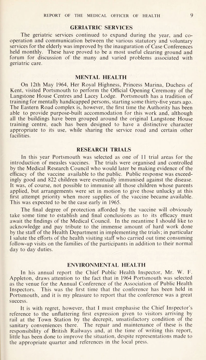GERIATRIC SERVICES The geriatric services continued to expand during the year, and co¬ operation and communication between the various statutory and voluntary services for the elderly was improved by the inauguration of Case Conferences held monthly. These have proved to be a most useful clearing ground and forum for discussion of the many and varied problems associated with geriatric care. MENTAL HEALTH On 12th May 1964, Her Royal Highness, Princess Marina, Duchess of Kent, visited Portsmouth to perform the Official Opening Ceremony of the Langstone House Centres and Lacey Lodge. Portsmouth has a tradition of training for mentally handicapped persons, starting some thirty-live years ago. The Eastern Road complex is, however, the first time the Authority has been able to provide purpose-built accommodation for this work and, although all the buildings have been grouped around the original Langstone House training centre, each has been designed to have a distinctive character appropriate to its use, while sharing the service road and certain other facilities. RESEARCH TRIALS In this year Portsmouth was selected as one of 11 trial areas for the introduction of measles vaccines. The trials were organised and controlled by the Medical Research Council who would later be making evidence of the efficacy of the vaccine available to the public. Public response was exceed¬ ingly good and 822 children were eventually immunised against the disease. It was, of course, not possible to immunise all those children whose parents applied, but arrangements were set in motion to give those unlucky at this first attempt priority when more supplies of the vaccine became available. This was expected to be the case early in 1965. The final degree of protection afforded by the vaccine will obviously take some time to establish and final conclusions as to its efficacy must await the findings of the Medical Council. In the meantime 1 should like to acknowledge and pay tribute to the immense amount of hard work done by the staff of the Health Department in implementing the trials; in particular I salute the efforts of the health visiting staff who carried out time consuming follow-up visits on the families of the participants in addition to their normal day to day duties. ENVIRONMENTAL HEALTH In his annual report the Chief Public Health Inspector, Mr. W. F. Appleton, draws attention to the fact that in 1964 Portsmouth was selected as the venue for the Annual Conference of the Association of Public Health Inspectors. This was the first time that the conference has been held in Portsmouth, and it is my pleasure to report that the conference was a great success. It is with regret, however, that I must emphasise the Chief Inspector’s reference to the unflattering first expression given to visitors arriving by rail at the Town Station by the decrepit, unsatisfactory condition of the sanitary conveniences there. The repair and maintenance of these is the responsibility of British Railways and, at the time of writing this report, little has been done to improve the situation, despite representations made to the appropriate quarter and references in the local press.