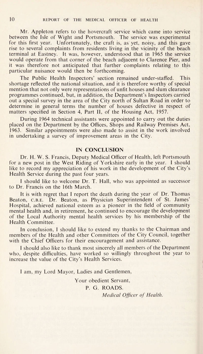 Mr. Appleton refers to the hovercraft service which came into service between the Isle of Wight and Portsmouth. The service was experimental for this first year. Unfortunately, the craft is, as yet, noisy, and this gave rise to several complaints from residents living in the vicinity of the beach terminal at Eastney. It was, however, understood that in 1965 the service would operate from that corner of the beach adjacent to Clarence Pier, and it was therefore not anticipated that further complaints relating to this particular nuisance would then be forthcoming. The Public Health Inspectors’ section remained under-staffed. This shortage reflected the national situation, and it is therefore worthy of special mention that not only were representations of unfit houses and slum clearance programmes continued, but, in addition, the Department’s Inspectors carried out a special survey in the area of the City north of Sultan Road in order to determine in general terms the number of houses defective in respect of matters specified in Section 4, Part II, of the Housing Act, 1957. During 1964 technical assistants were appointed to carry out the duties placed on the Department by the Offices, Shops and Railway Premises Act, 1963. Similar appointments were also made to assist in the work involved in undertaking a survey of improvement areas in the City. IN CONCLUSION Dr. H. W. S. Francis, Deputy Medical Officer of Health, left Portsmouth for a new post in the West Riding of Yorkshire early in the year. I should like to record my appreciation of his work in the development of the City’s Health Service during the past four years. I should like to welcome Dr. T. Hall, who was appointed as successor to Dr. Francis on the 16th March. It is with regret that I report the death during the year of Dr. Thomas Beaton, c.b.e. Dr. Beaton, as Physician Superintendent of St. James’ Hospital, achieved national esteem as a pioneer in the field of community mental health and, in retirement, he continued to encourage the development of the Local Authority mental health services by his membership of the Health Committee. In conclusion, I should like to extend my thanks to the Chairman and members of the Health and other Committees of the City Council, together with the Chief Officers for their encouragement and assistance. I should also like to thank most sincerely all members of the Department who, despite difficulties, have worked so willingly throughout the year to increase the value of the City’s Health Services. I am, my Lord Mayor, Ladies and Gentlemen, Your obedient Servant, P. G. ROADS. Medical Officer of Health.