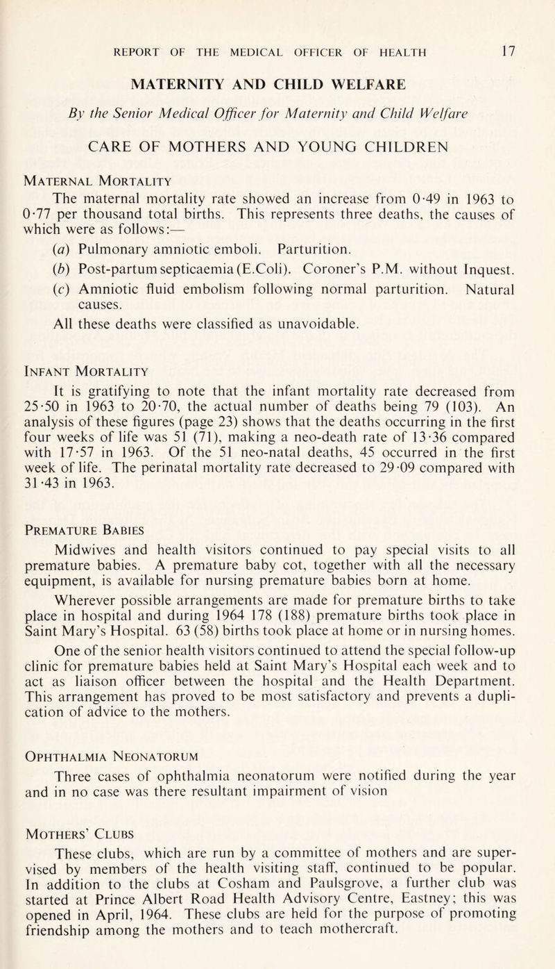 MATERNITY AND CHILD WELFARE By the Senior Medieal Officer for Maternity and Child Welfare CARE OF MOTHERS AND YOUNG CHILDREN Maternal Mortality The maternal mortality rate showed an increase from 0-49 in 1963 to 0-77 per thousand total births. This represents three deaths, the causes of which were as follows:— (a) Pulmonary amniotic emboli. Parturition. (b) Post-partumsepticaemia(E.Coli). Coroner’s P.M. without Inquest. (c) Amniotic fluid embolism following normal parturition. Natural causes. All these deaths were classified as unavoidable. Infant Mortality It is gratifying to note that the infant mortality rate decreased from 25*50 in 1963 to 20*70, the actual number of deaths being 79 (103). An analysis of these figures (page 23) shows that the deaths occurring in the first four weeks of life was 51 (71), making a neo-death rate of 13*36 compared with 17*57 in 1963. Of the 51 neo-natal deaths, 45 occurred in the first week of life. The perinatal mortality rate decreased to 29*09 compared with 31*43 in 1963. Premature Babies Midwives and health visitors continued to pay special visits to all premature babies. A premature baby cot, together with all the necessary equipment, is available for nursing premature babies born at home. Wherever possible arrangements are made for premature births to take place in hospital and during 1964 178 (188) premature births took place in Saint Mary’s Hospital. 63 (58) births took place at home or in nursing homes. One of the senior health visitors continued to attend the special follow-up clinic for premature babies held at Saint Mary’s Hospital each week and to act as liaison officer between the hospital and the Health Department. This arrangement has proved to be most satisfactory and prevents a dupli¬ cation of advice to the mothers. Ophthalmia Neonatorum Three cases of ophthalmia neonatorum were notified during the year and in no case was there resultant impairment of vision Mothers’ Clubs These clubs, which are run by a committee of mothers and are super¬ vised by members of the health visiting staff, continued to be popular. In addition to the clubs at Cosham and Paulsgrove, a further club was started at Prince Albert Road Health Advisory Centre, Eastney; this was opened in April, 1964. These clubs are held for the purpose of promoting friendship among the mothers and to teach mothercraft.