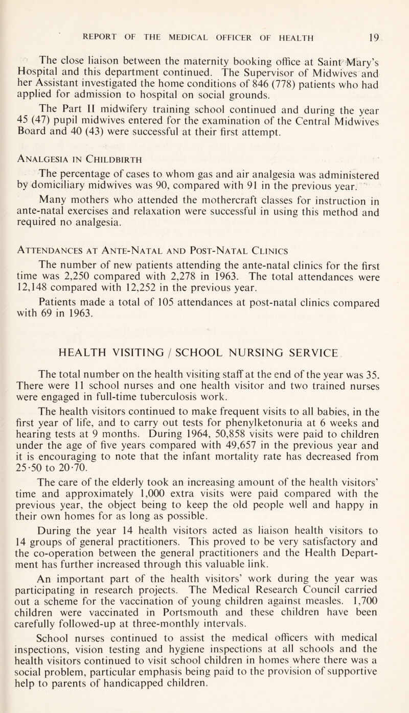 The close liaison between the maternity booking office at SainTMary’s Hospital and this department continued. The Supervisor of Midwives and her Assistant investigated the home conditions of 846 (778) patients who had applied for admission to hospital on social grounds. The Part II midwifery training school continued and during the year 45 (47) pupil midwives entered for the examination of the Central Midwives Board and 40 (43) were successful at their first attempt. Analgesia in Childbirth The percentage of cases to whom gas and air analgesia was administered by domiciliary midwives was 90, compared with 91 in the previous year. Many mothers who attended the mothercraft classes for instruction in ante-natal exercises and relaxation were successful in using this method and required no analgesia. Attendances at Ante-Natal and Post-Natal Clinics The number of new patients attending the ante-natal clinics for the first time was 2,250 compared with 2,278 in 1963. The total attendances were 12,148 compared with 12,252 in the previous year. Patients made a total of 105 attendances at post-natal clinics compared with 69 in 1963. HEALTH VISITING / SCHOOL NURSING SERVICE The total number on the health visiting staff at the end of the year was 35. There were 11 school nurses and one health visitor and two trained nurses were engaged in full-time tuberculosis work. The health visitors continued to make frequent visits to all babies, in the first year of life, and to carry out tests for phenylketonuria at 6 weeks and hearing tests at 9 months. During 1964, 50,858 visits were paid to children under the age of five years compared with 49,657 in the previous year and it is encouraging to note that the infant mortality rate has decreased from 25-50 to 20-70. The care of the elderly took an increasing amount of the health visitors’ time and approximately 1,000 extra visits were paid compared with the previous year, the object being to keep the old people well and happy in their own homes for as long as possible. During the year 14 health visitors acted as liaison health visitors to 14 groups of general practitioners. This proved to be very satisfactory and the co-operation between the general practitioners and the Health Depart¬ ment has further increased through this valuable link. An important part of the health visitors’ work during the year was participating in research projects. The Medical Research Council carried out a scheme for the vaccination of young children against measles. 1,700 children were vaccinated in Portsmouth and these children have been carefully followed-up at three-monthly intervals. School nurses continued to assist the medical officers with medical inspections, vision testing and hygiene inspections at all schools and the health visitors continued to visit school children in homes where there was a social problem, particular emphasis being paid to the provision of supportive help to parents of handicapped children.