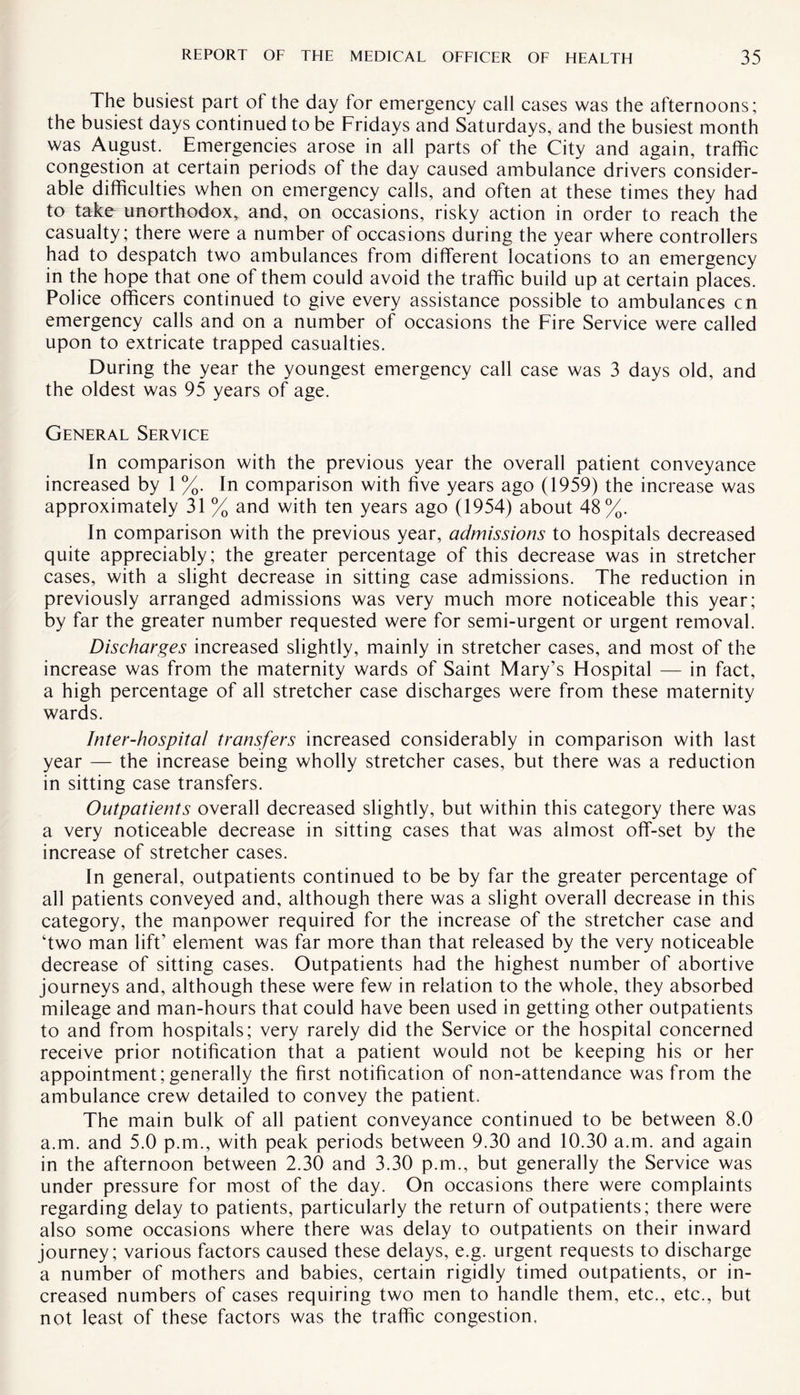 The busiest part of the day for emergency call cases was the afternoons; the busiest days continued to be Fridays and Saturdays, and the busiest month was August. Emergencies arose in all parts of the City and again, traffic congestion at certain periods of the day caused ambulance drivers consider¬ able difficulties when on emergency calls, and often at these times they had to take unorthodox, and, on occasions, risky action in order to reach the casualty; there were a number of occasions during the year where controllers had to despatch two ambulances from different locations to an emergency in the hope that one of them could avoid the traffic build up at certain places. Police officers continued to give every assistance possible to ambulances cn emergency calls and on a number of occasions the Fire Service were called upon to extricate trapped casualties. During the year the youngest emergency call case was 3 days old, and the oldest was 95 years of age. General Service In comparison with the previous year the overall patient conveyance increased by 1 %. In comparison with five years ago (1959) the increase was approximately 31 % and with ten years ago (1954) about 48%. In comparison with the previous year, admissions to hospitals decreased quite appreciably; the greater percentage of this decrease was in stretcher cases, with a slight decrease in sitting case admissions. The reduction in previously arranged admissions was very much more noticeable this year; by far the greater number requested were for semi-urgent or urgent removal. Discharges increased slightly, mainly in stretcher cases, and most of the increase was from the maternity wards of Saint Mary’s Hospital — in fact, a high percentage of all stretcher case discharges were from these maternity wards. Inter-hospital transfers increased considerably in comparison with last year — the increase being wholly stretcher cases, but there was a reduction in sitting case transfers. Outpatients overall decreased slightly, but within this category there was a very noticeable decrease in sitting cases that was almost off-set by the increase of stretcher cases. In general, outpatients continued to be by far the greater percentage of all patients conveyed and, although there was a slight overall decrease in this category, the manpower required for the increase of the stretcher case and ‘two man lift’ element was far more than that released by the very noticeable decrease of sitting cases. Outpatients had the highest number of abortive journeys and, although these were few in relation to the whole, they absorbed mileage and man-hours that could have been used in getting other outpatients to and from hospitals; very rarely did the Service or the hospital concerned receive prior notification that a patient would not be keeping his or her appointment; generally the first notification of non-attendance was from the ambulance crew detailed to convey the patient. The main bulk of all patient conveyance continued to be between 8.0 a.m. and 5.0 p.m., with peak periods between 9.30 and 10.30 a.m. and again in the afternoon between 2.30 and 3.30 p.m., but generally the Service was under pressure for most of the day. On occasions there were complaints regarding delay to patients, particularly the return of outpatients; there were also some occasions where there was delay to outpatients on their inward journey; various factors caused these delays, e.g. urgent requests to discharge a number of mothers and babies, certain rigidly timed outpatients, or in¬ creased numbers of cases requiring two men to handle them, etc., etc., but not least of these factors was the traffic congestion.