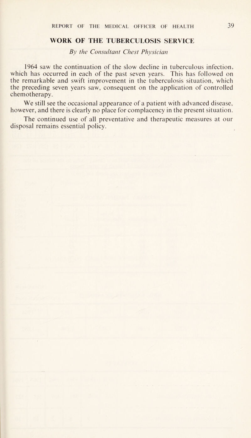 WORK OF THE TUBERCULOSIS SERVICE By the Consultant Chest Physician 1964 saw the continuation of the slow decline in tuberculous infection, which has occurred in each of the past seven years. This has followed on the remarkable and swift improvement in the tuberculosis situation, which the preceding seven years saw, consequent on the application of controlled chemotherapy. We still see the occasional appearance of a patient with advanced disease, however, and there is clearly no place for complacency in the present situation. The continued use of all preventative and therapeutic measures at our disposal remains essential policy.