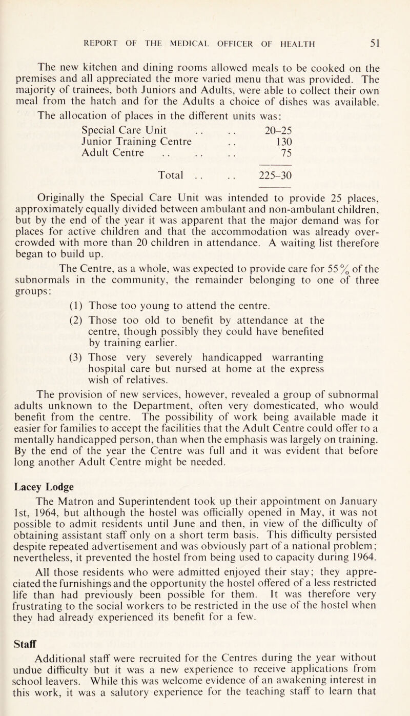 The new kitchen and dining rooms allowed meals to be cooked on the premises and all appreciated the more varied menu that was provided. The majority of trainees, both Juniors and Adults, were able to collect their own meal from the hatch and for the Adults a choice of dishes was available. The allocation of places in the different units was: Special Care Unit 20-25 Junior Training Centre 130 Adult Centre 75 Total . . 225-30 Originally the Special Care Unit was intended to provide 25 places, approximately equally divided between ambulant and non-ambulant children, but by the end of the year it was apparent that the major demand was for places for active children and that the accommodation was already over¬ crowded with more than 20 children in attendance. A waiting list therefore began to build up. The Centre, as a whole, was expected to provide care for 55 % of the subnormals in the community, the remainder belonging to one of three groups: (1) Those too young to attend the centre. (2) Those too old to benefit by attendance at the centre, though possibly they could have benefited by training earlier. (3) Those very severely handicapped warranting hospital care but nursed at home at the express wish of relatives. The provision of new services, however, revealed a group of subnormal adults unknown to the Department, often very domesticated, who would benefit from the centre. The possibility of work being available made it easier for families to accept the facilities that the Adult Centre could offer to a mentally handicapped person, than when the emphasis was largely on training. By the end of the year the Centre was full and it was evident that before long another Adult Centre might be needed. Lacey Lodge The Matron and Superintendent took up their appointment on January 1st, 1964, but although the hostel was officially opened in May, it was not possible to admit residents until June and then, in view of the difficulty of obtaining assistant staff only on a short term basis. This difficulty persisted despite repeated advertisement and was obviously part of a national problem; nevertheless, it prevented the hostel from being used to capacity during 1964. All those residents who were admitted enjoyed their stay; they appre¬ ciated the furnishings and the opportunity the hostel offered of a less restricted life than had previously been possible for them. It was therefore very frustrating to the social workers to be restricted in the use of the hostel when they had already experienced its benefit for a few. Staff Additional staff were recruited for the Centres during the year without undue difficulty but it was a new experience to receive applications from school leavers. While this was welcome evidence of an awakening interest in this work, it was a salutory experience for the teaching staff to learn that