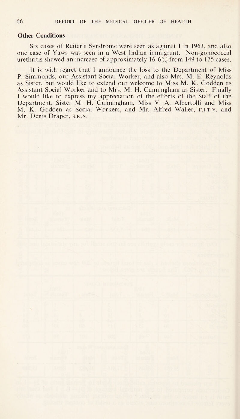 Other Conditions Six cases of Reiter’s Syndrome were seen as against 1 in 1963, and also one case of Yaws was seen in a West Indian immigrant. Non-gonococcal urethritis shewed an increase of approximately 16-6% from 149 to 175 cases. It is with regret that I announce the loss to the Department of Miss P. Simmonds, our Assistant Social Worker, and also Mrs. M. E. Reynolds as Sister, but would like to extend our welcome to Miss M. K. Godden as Assistant Social Worker and to Mrs. M. H. Cunningham as Sister. Finally I would like to express my appreciation of the efforts of the Staff of the Department, Sister M. H. Cunningham, Miss V. A. Albertolli and Miss M. K. Godden as Social Workers, and Mr. Alfred Waller, f.i.t.v. and Mr. Denis Draper, s.r.n.