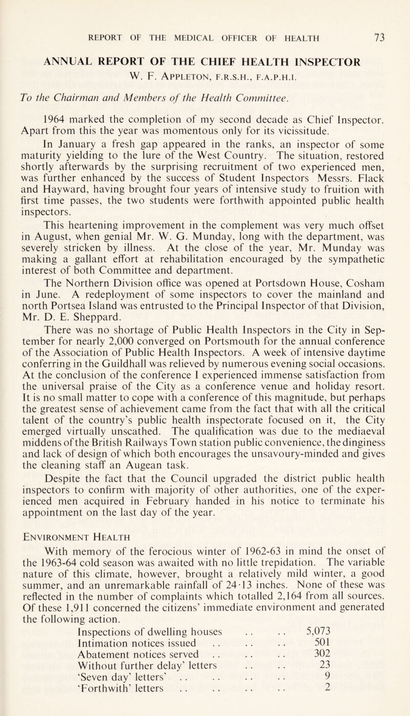 ANNUAL REPORT OF THE CHIEF HEALTH INSPECTOR W. F. Appleton, f.r.s.h., f.a.p.h.i. To the Chairman and Members of the Health Committee. 1964 marked the completion of my second decade as Chief Inspector. Apart from this the year was momentous only for its vicissitude. In January a fresh gap appeared in the ranks, an inspector of some maturity yielding to the lure of the West Country. The situation, restored shortly afterwards by the surprising recruitment of two experienced men, was further enhanced by the success of Student Inspectors Messrs. Flack and Hayward, having brought four years of intensive study to fruition with first time passes, the two students were forthwith appointed public health inspectors. This heartening improvement in the complement was very much offset in August, when genial Mr. W. G. Munday, long with the department, was severely stricken by illness. At the close of the year, Mr. Munday was making a gallant effort at rehabilitation encouraged by the sympathetic interest of both Committee and department. The Northern Division office was opened at Portsdown House, Cosham in June. A redeployment of some inspectors to cover the mainland and north Portsea Island was entrusted to the Principal Inspector of that Division, Mr. D. E. Sheppard. There was no shortage of Public Health Inspectors in the City in Sep¬ tember for nearly 2,000 converged on Portsmouth for the annual conference of the Association of Public Health Inspectors. A week of intensive daytime conferring in the Guildhall was relieved by numerous evening social occasions. At the conclusion of the conference I experienced immense satisfaction from the universal praise of the City as a conference venue and holiday resort. It is no small matter to cope with a conference of this magnitude, but perhaps the greatest sense of achievement came from the fact that with all the critical talent of the country’s public health inspectorate focused on it, the City emerged virtually unscathed. The qualification was due to the mediaeval middens of the British Railways Town station public convenience, the dinginess and lack of design of which both encourages the unsavoury-minded and gives the cleaning staff an Augean task. Despite the fact that the Council upgraded the district public health inspectors to confirm with majority of other authorities, one of the exper¬ ienced men acquired in February handed in his notice to terminate his appointment on the last day of the year. Environment Health With memory of the ferocious winter of 1962-63 in mind the onset of the 1963-64 cold season was awaited with no little trepidation. The variable nature of this climate, however, brought a relatively mild winter, a good summer, and an unremarkable rainfall of 24-13 inches. None of these was reflected in the number of complaints which totalled 2,164 from all sources. Of these 1,911 concerned the citizens’ immediate environment and generated the following action. Inspections of dwelling houses . . .. 5,073 Intimation notices issued . . . . . . 501 Abatement notices served . . .. .. 302 Without further delay’ letters . . . . 23 ’Seven day’ letters’ .. . . .. .. 9 ’Forthwith’ letters . . .. .. .. 2
