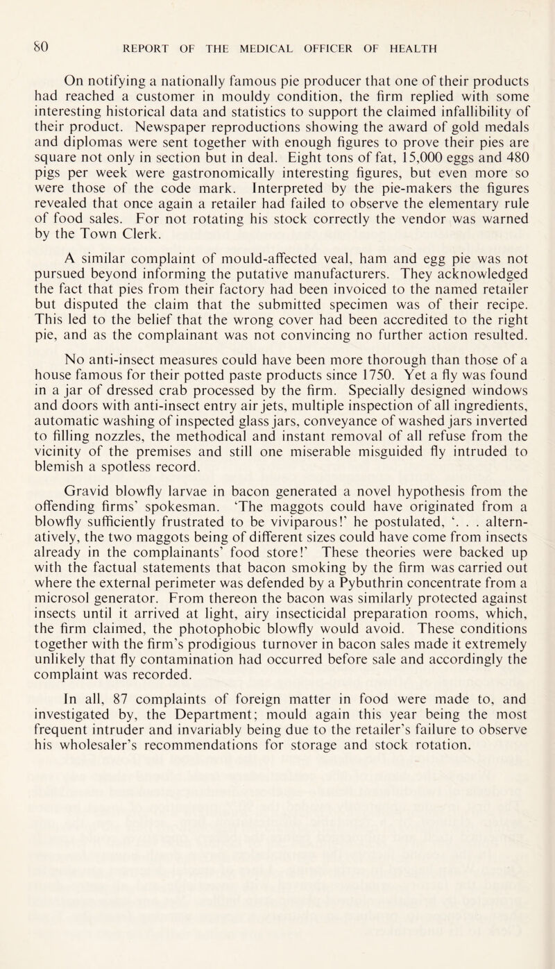 On notifying a nationally famous pie producer that one of their products had reached a customer in mouldy condition, the firm replied with some interesting historical data and statistics to support the claimed infallibility of their product. Newspaper reproductions showing the award of gold medals and diplomas were sent together with enough figures to prove their pies are square not only in section but in deal. Eight tons of fat, 15,000 eggs and 480 pigs per week were gastronomically interesting figures, but even more so were those of the code mark. Interpreted by the pie-makers the figures revealed that once again a retailer had failed to observe the elementary rule of food sales. For not rotating his stock correctly the vendor was warned by the Town Clerk. A similar complaint of mould-affected veal, ham and egg pie was not pursued beyond informing the putative manufacturers. They acknowledged the fact that pies from their factory had been invoiced to the named retailer but disputed the claim that the submitted specimen was of their recipe. This led to the belief that the wrong cover had been accredited to the right pie, and as the complainant was not convincing no further action resulted. No anti-insect measures could have been more thorough than those of a house famous for their potted paste products since 1750. Yet a fly was found in a jar of dressed crab processed by the firm. Specially designed windows and doors with anti-insect entry air jets, multiple inspection of all ingredients, automatic washing of inspected glass jars, conveyance of washed jars inverted to filling nozzles, the methodical and instant removal of all refuse from the vicinity of the premises and still one miserable misguided fly intruded to blemish a spotless record. Gravid blowfly larvae in bacon generated a novel hypothesis from the offending firms’ spokesman. The maggots could have originated from a blowfly sufficiently frustrated to be viviparous!’ he postulated, \ . . altern¬ atively, the two maggots being of different sizes could have come from insects already in the complainants’ food store!’ These theories were backed up with the factual statements that bacon smoking by the firm was carried out where the external perimeter was defended by a Pybuthrin concentrate from a microsol generator. From thereon the bacon was similarly protected against insects until it arrived at light, airy insecticidal preparation rooms, which, the firm claimed, the photophobic blowfly would avoid. These conditions together with the firm’s prodigious turnover in bacon sales made it extremely unlikely that fly contamination had occurred before sale and accordingly the complaint was recorded. In all, 87 complaints of foreign matter in food were made to, and investigated by, the Department; mould again this year being the most frequent intruder and invariably being due to the retailer’s failure to observe his wholesaler’s recommendations for storage and stock rotation.