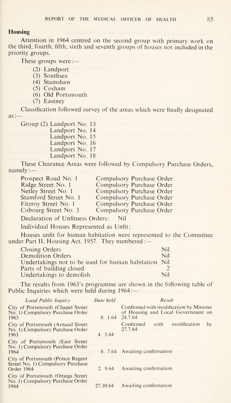 Housing Attention in 1964 centred on the second group with primary work on the third, fourth, fifth, sixth and seventh groups of houses not included in the priority groups. These groups were:— (2) Landport (3) Southsea (4) Stamshaw (5) Cosham (6) Old Portsmouth (7) Eastney Classification followed survey of the areas which were finally designated as:— Group (2) Landport No. 13 Landport No. 14 Landport No. 15 Landport No. 16 Landport No. 17 Landport No. 18 These Clearance Areas were followed by Compulsory Purchase Orders, namely:— Prospect Road No. 1 Ridge Street No. 1 Netley Street No. 1 Stamford Street No. 1 Litzroy Street No. 1 Cobourg Street No. 3 Compulsory Purchase Order Compulsory Purchase Order Compulsory Purchase Order Compulsory Purchase Order Compulsory Purchase Order Compulsory Purchase Order Declaration of Unfitness Orders: Nil Individual Houses Represented as Unfit: Houses unfit for human habitation were represented to the Committee under Part II, Housing Act, 1957. They numbered:— Closing Orders Nil Demolition Orders Nil Undertakings not to be used for human habitation Nil Parts of building closed 2 Undertakings to demolish Nil The results from 1963’s programme are shown in the following table of Public Inquiries which were held during 1964:— Local Public Inquiry City of Portsmouth (Chapel Street No. 1) Compulsory Purchase Order 1963 City of Portsmouth (Arnaud Street No. 1) Compulsory Purchase Order 1963 City of Portsmouth (East Street No. 1) Compulsory Purchase Order 1964 City of Portsmouth (Prince Regent Street No. 1) Compulsory Purchase Order 1964 City of Portsmouth (Omega Street No. 1) Compulsory Purchase Order 1964 Date held 8. 1.64 4. 3.64 8. 7.64 2. 9.64 27.10.64 Result Confirmed with modification by Minister of Housing and Local Government on 24.7.64 Confirmed with modification by 27.7.64 Awaiting confirmation Awaiting confirmation Awaiting confirmation