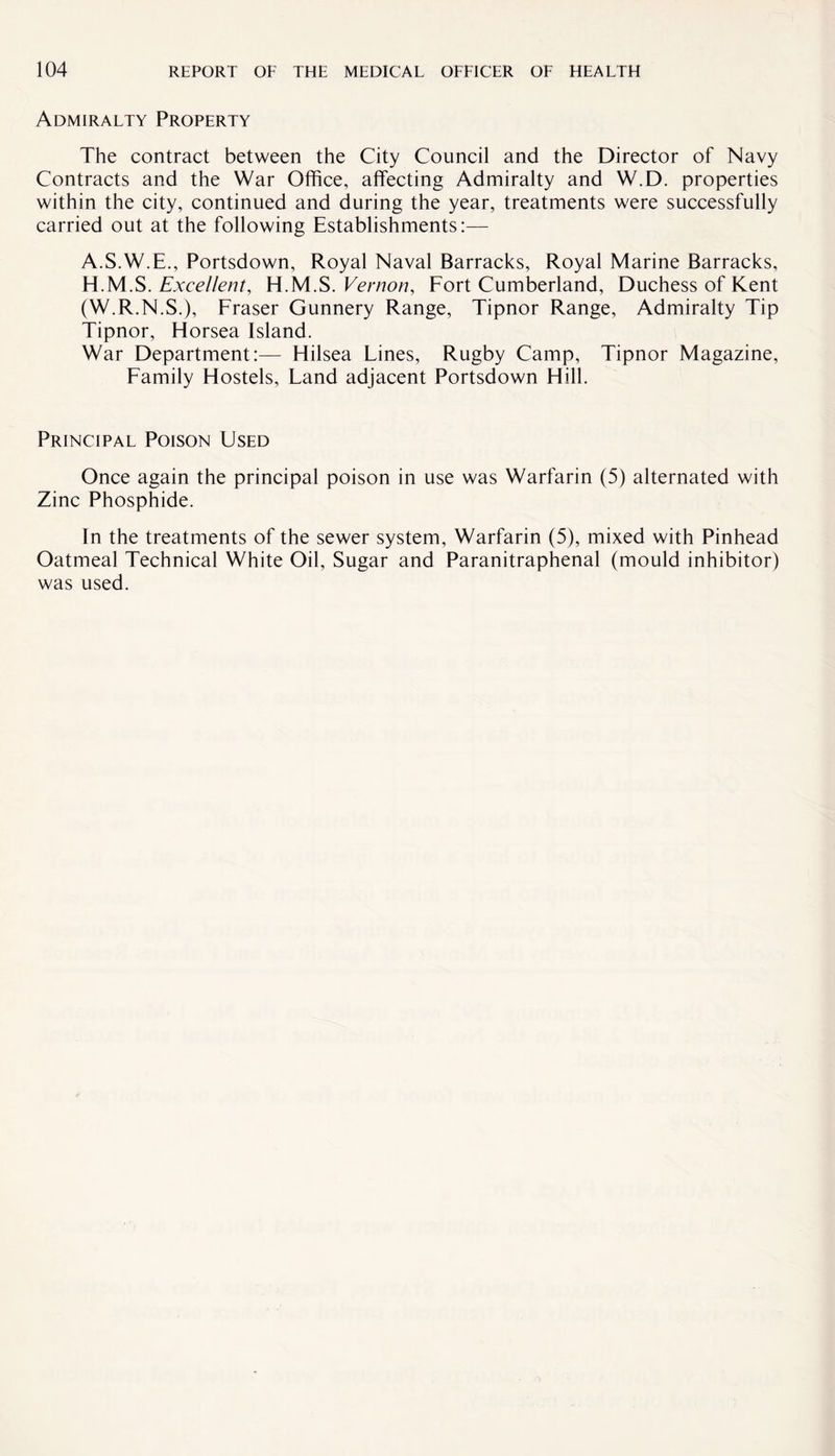 Admiralty Property The contract between the City Council and the Director of Navy Contracts and the War Office, affecting Admiralty and W.D. properties within the city, continued and during the year, treatments were successfully carried out at the following Establishments:— A.S.W.E., Portsdown, Royal Naval Barracks, Royal Marine Barracks, H.M.S. Excellent, H.M.S. Vernon, Fort Cumberland, Duchess of Kent (W.R.N.S.), Fraser Gunnery Range, Tipnor Range, Admiralty Tip Tipnor, Horsea Island. War Department:— Hilsea Lines, Rugby Camp, Tipnor Magazine, Family Flostels, Land adjacent Portsdown Hill. Principal Poison Used Once again the principal poison in use was Warfarin (5) alternated with Zinc Phosphide. In the treatments of the sewer system, Warfarin (5), mixed with Pinhead Oatmeal Technical White Oil, Sugar and Paranitraphenal (mould inhibitor) was used.