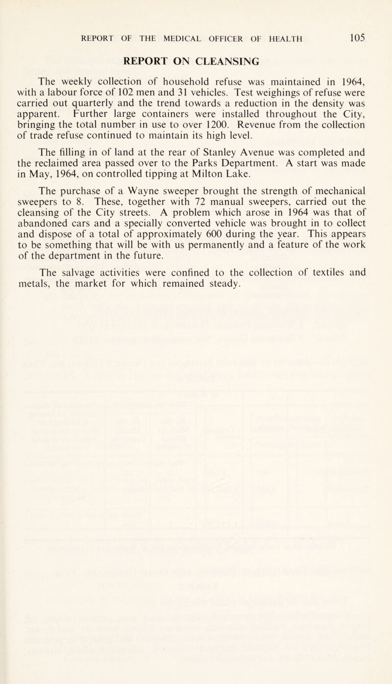 REPORT ON CLEANSING The weekly collection of household refuse was maintained in 1964, with a labour force of 102 men and 31 vehicles. Test weighings of refuse were carried out quarterly and the trend towards a reduction in the density was apparent. Further large containers were installed throughout the City, bringing the total number in use to over 1200. Revenue from the collection of trade refuse continued to maintain its high level. The filling in of land at the rear of Stanley Avenue was completed and the reclaimed area passed over to the Parks Department. A start was made in May, 1964, on controlled tipping at Milton Lake. The purchase of a Wayne sweeper brought the strength of mechanical sweepers to 8. These, together with 72 manual sweepers, carried out the cleansing of the City streets. A problem which arose in 1964 was that of abandoned cars and a specially converted vehicle was brought in to collect and dispose of a total of approximately 600 during the year. This appears to be something that will be with us permanently and a feature of the work of the department in the future. The salvage activities were confined to the collection of textiles and metals, the market for which remained steady.